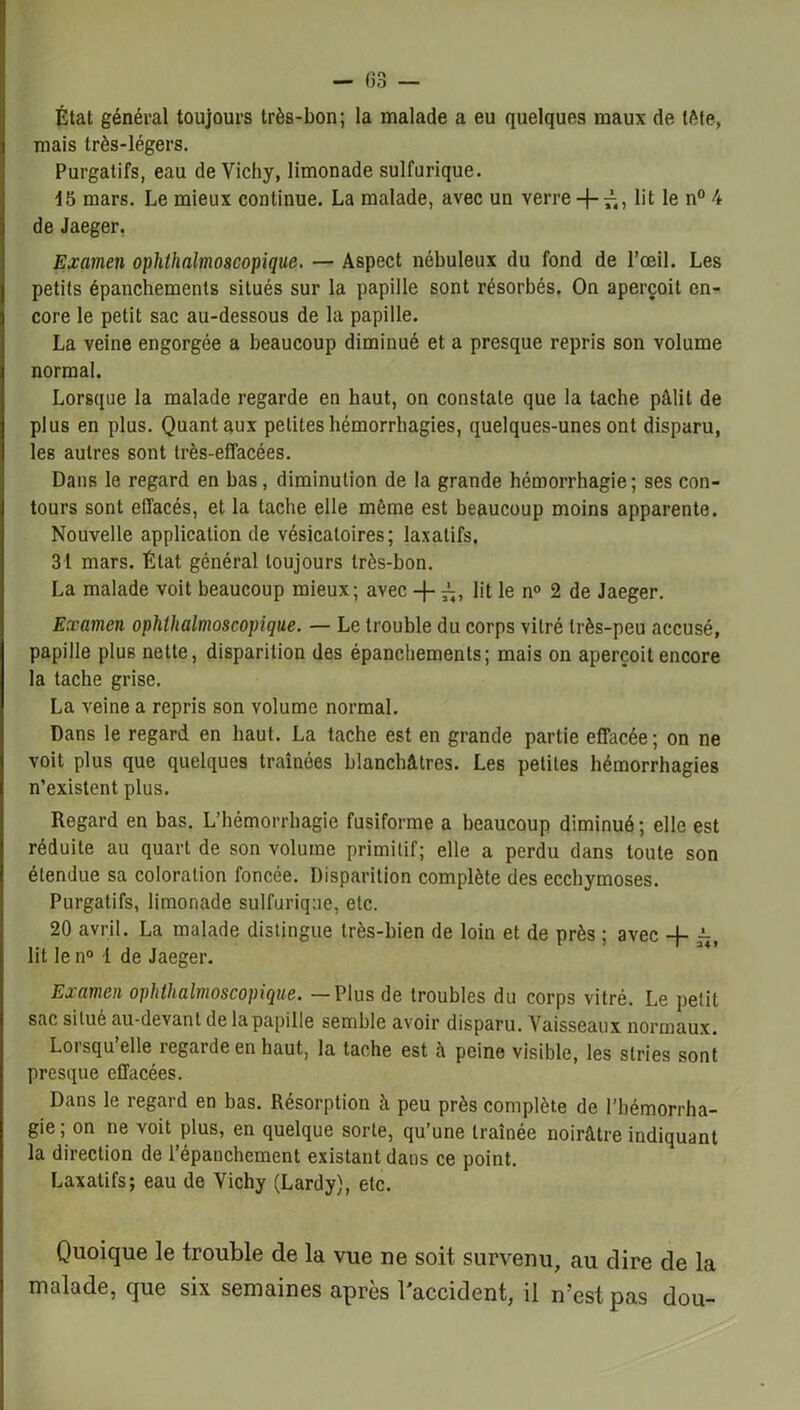 État général toujours très-bon; la malade a eu quelques maux de tête, mais très-légers. Purgatifs, eau de Vichy, limonade sulfurique. 15 mars. Le mieux continue. La malade, avec un verre + £, lit le n° 4 de Jaeger. Examen ophthalmoscopique. — Aspect nébuleux du fond de l’œil. Les petits épanchements situés sur la papille sont résorbés. On aperçoit en- core le petit sac au-dessous de la papille. La veine engorgée a beaucoup diminué et a presque repris son volume normal. Lorsque la malade regarde en haut, on constate que la tache pâlit de plus en plus. Quant aux petites hémorrhagies, quelques-unes ont disparu, les autres sont très-effacées. Dans le regard en bas, diminution de la grande hémorrhagie; ses con- tours sont effacés, et la tache elle même est beaucoup moins apparente. Nouvelle application de vésicatoires; laxatifs. 31 mars. État général toujours très-bon. La malade voit beaucoup mieux; avec + lit le n° 2 de Jaeger. Examen ophthalmoscopique. — Le trouble du corps vitré très-peu accusé, papille plus nette, disparition des épanchements; mais on aperçoit encore la tache grise. La veine a repris son volume normal. Dans le regard en haut. La tache est en grande partie effacée; on ne voit plus que quelques traînées blanchâtres. Les petites hémorrhagies n’existent plus. Regard en bas. L’hémorrhagie fusiforme a beaucoup diminué; elle est réduite au quart de son volume primitif; elle a perdu dans toute son étendue sa coloration foncée. Disparition complète des ecchymoses. Purgatifs, limonade sulfurique, etc. 20 avril. La malade distingue très-bien de loin et de près ; avec + lit le n° -i de Jaeger. Examen ophthalmoscopique. —Plus de troubles du corps vitré. Le pelil sac situé au-devant de la papille semble avoir disparu. Vaisseaux normaux. Lorsqu’elle regarde en haut, la tache est h peine visible, les stries sont presque effacées. Dans le regard en bas. Résorption à peu près complète de l’hémorrha- gie; on ne voit plus, en quelque sorte, qu’une traînée noirâtre indiquant la direction de l’épanchement existant dans ce point. Laxatifs; eau de Vichy (Lardy), etc. Quoique le trouble de la vue ne soit survenu, au dire de la malade, que six semaines après l'accident, il n’est pas dou-