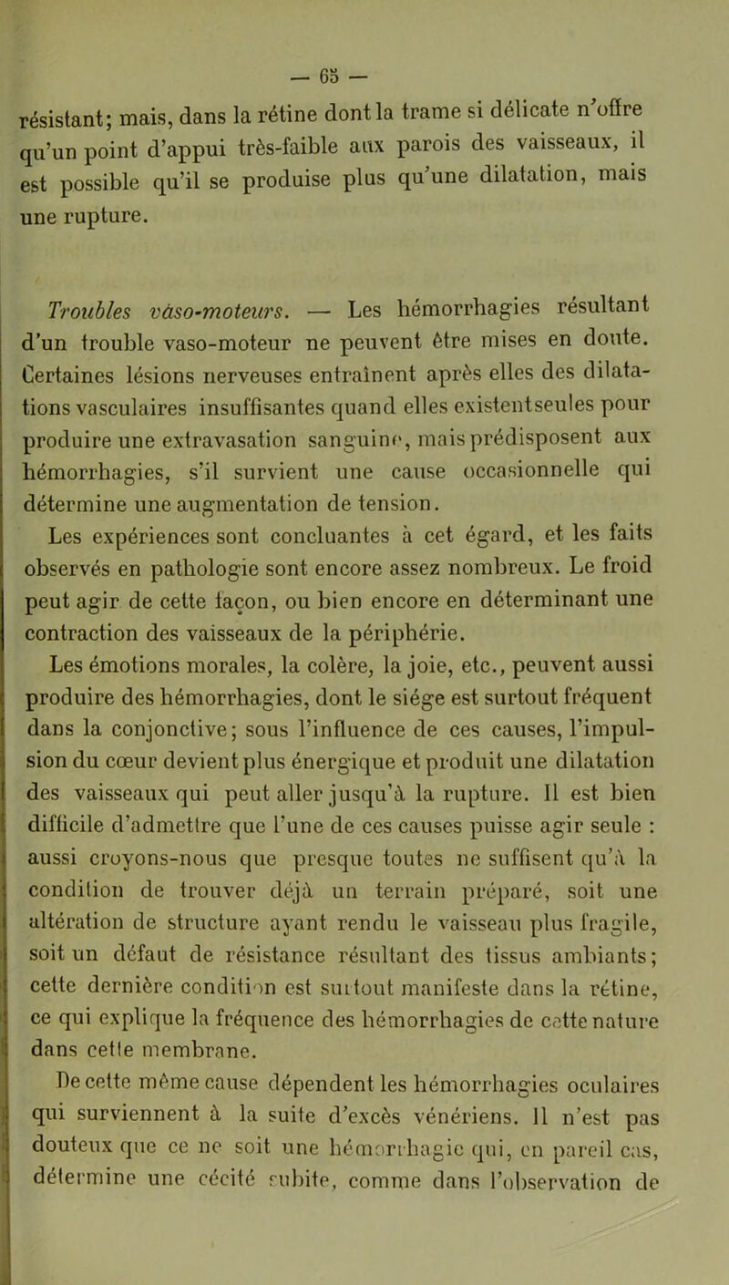 — 63 — résistant; mais, dans la rétine dont la trame si délicate n'offre qu’un point d’appui très-faible aux parois des vaisseaux, il est possible qu’il se produise plus qu une dilatation, mais une rupture. Troubles vaso-moteurs. — Les hémorrhagies résultant d’un trouble vaso-moteur ne peuvent être mises en doute. Certaines lésions nerveuses entraînent après elles des dilata- tions vasculaires insuffisantes quand elles existentseules pour produire une extravasation sanguine, mais prédisposent aux hémorrhagies, s’il survient une cause occasionnelle qui détermine une augmentation de tension. Les expériences sont concluantes à cet égard, et les faits observés en pathologie sont encore assez nombreux. Le froid peut agir de cette façon, ou bien encore en déterminant une contraction des vaisseaux de la périphérie. Les émotions morales, la colère, la joie, etc., peuvent aussi produire des hémorrhagies, dont le siège est surtout fréquent dans la conjonctive; sous l’influence de ces causes, l’impul- sion du cœur devient plus énergique et produit une dilatation des vaisseaux qui peut aller jusqu’à la rupture. 11 est bien difficile d’admettre que l’une de ces causes puisse agir seule : aussi cruyons-nous que presque toutes ne suffisent qu’à la condition de trouver déjà un terrain préparé, soit une altération de structure ayant rendu le vaisseau plus fragile, soit un defaut de résistance résultant des tissus ambiants; cette dernière condition est siutout manifeste dans la rétine, ce qui explique la fréquence des hémorrhagies de cette nature dans cette membrane. De cette même cause dépendent les hémorrhagies oculaires qui surviennent à la suite d’excès vénériens. 11 n’est pas douteux que ce ne soit une hémorrhagie qui, en pareil cas, détermine une cécité subite, comme dans l’observation de