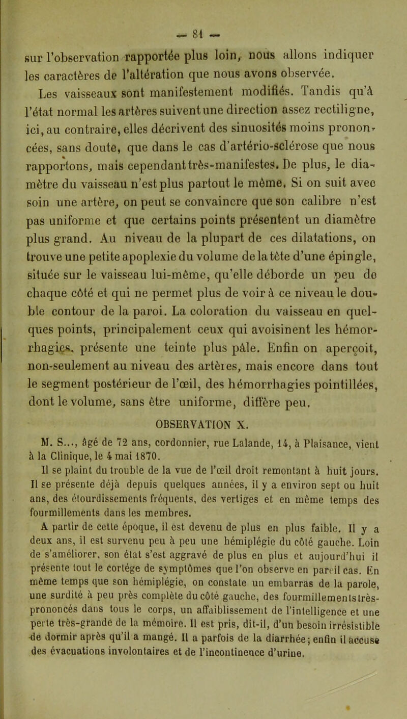 sur l’observation rapportée plus loin, nous allons indiquer les caractères de l’altération que nous avons observée. Les vaisseaux sont manifestement modifies, tandis quà l’état normal les artères suivent une direction assez rectilig ne, ici, au contraire, elles décrivent des sinuosités moins prononr cées, sans doute, que dans le cas d’artério-sclérose que nous rapportons, mais cependanttrès-manifestes. De plus, le dia- mètre du vaisseau n’est plus partout le même. Si on suit avec soin une artère, on peut se convaincre que son calibre n’est pas uniforme et que certains points présentent un diamètre plus grand. Au niveau de la plupart de ces dilatations, on trouve une petite apoplexie du volume de la tète d’une épingle, située sur le vaisseau lui-mème, qu’elle déborde un peu de chaque côté et qui ne permet plus de voir à ce niveau le dou- ble contour de la paroi. La coloration du vaisseau en quel- ques points, principalement ceux qui avoisinent les hémor- rhagies. présente une teinte plus pâle. Enfin on aperçoit, non-seulement au niveau des artères, mais encore dans tout le segment postérieur de l’œil, des hémorrhagies pointillées, dont le volume, sans être uniforme, diffère peu. OBSERVATION X. M. S..., âgé de 72 ans, cordonnier, rue Lalande, 14, à Plaisance, vient à la Clinique, le 4 mai 1870. 11 se plaint du trouble de la vue de l’œil droit remontant à huit jours. Il se présente déjà depuis quelques années, il y a environ sept ou huit ans, des étourdissements fréquents, des vertiges et en même temps des fourmillements dans les membres. A partir de cette époque, il est devenu de plus en plus faible. Il y a deux ans, il est survenu peu à peu une hémiplégie du côté gauche. Loin de s’améliorer, son état s’est aggravé de plus en plus et aujourd’hui il présente tout le cortège de symptômes que l’on observe en pan il cas. En même temps que son hémiplégie, on constate un embarras de la parole, une surdité à peu près complète du côté gauche, des fourmillemenlstrès- prononcés dans tous le corps, un affaiblissement de l’intelligence et une perte très-grande de la mémoire. 11 est pris, dit-il, d’un besoin irrésistible de dormir après qu’il a mangé. Il a parfois de la diarrhée; enfin il accuse des évacuations involontaires et de l’incontinence d’urine.