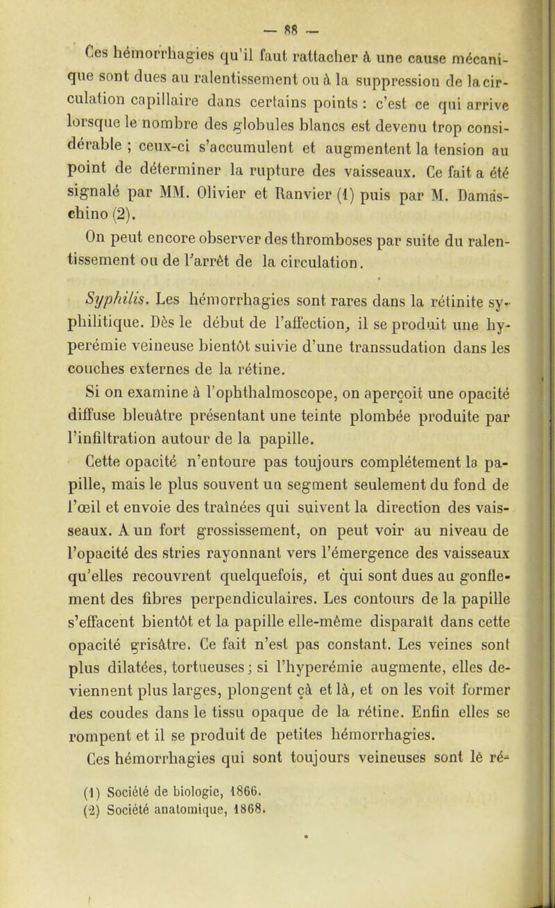 Ces hémorrhagies qu’il faut rattacher à une cause mécani- que sont dues au ralentissement ou à la suppression de la cir- culation capillaire dans certains points : c’est ce qui arrive lorsque le nombre des globules blancs est devenu trop consi- dérable ; ceux-ci s’accumulent et augmentent la tension au point de déterminer la rupture des vaisseaux. Ce fait a été signalé par MM. Olivier et Ranvier (1) puis par M. Damas- chino (2). On peut encore observer des thromboses par suite du ralen- tissement ou de l'arrêt de la circulation. Syphilis. Les hémorrhagies sont rares dans la rétinite sy- philitique. Dès le début de l’affection, il se produit une hy- perémie veineuse bientôt suivie d’une transsudation dans les couches externes de la rétine. Si on examine à rophthalmoscope, on aperçoit une opacité diffuse bleuâtre présentant une teinte plombée produite par l’infiltration autour de la papille. Cette opacité n’entoure pas toujours complètement la pa- pille, mais le plus souvent un segment seulement du fond de l’œil et envoie des traînées qui suivent la direction des vais- seaux. A un fort grossissement, on peut voir au niveau de l’opacité des stries rayonnant vers l’émergence des vaisseaux qu’elles recouvrent quelquefois, et qui sont dues au gonfle- ment des fibres perpendiculaires. Les contours de la papille s’effacent bientôt et la papille elle-même disparaît dans cette opacité grisâtre. Ce fait n’est pas constant. Les veines sont plus dilatées, tortueuses; si l’hyperémie augmente, elles de- viennent plus larges, plongent çà et là, et on les voit former des coudes dans le tissu opaque de la rétine. Enfin elles se rompent et il se produit de petites hémorrhagies. Ces hémorrhagies qui sont toujours veineuses sont lé ré- (1) Société de biologie, 1866. (i) Société anatomique, 1868. i