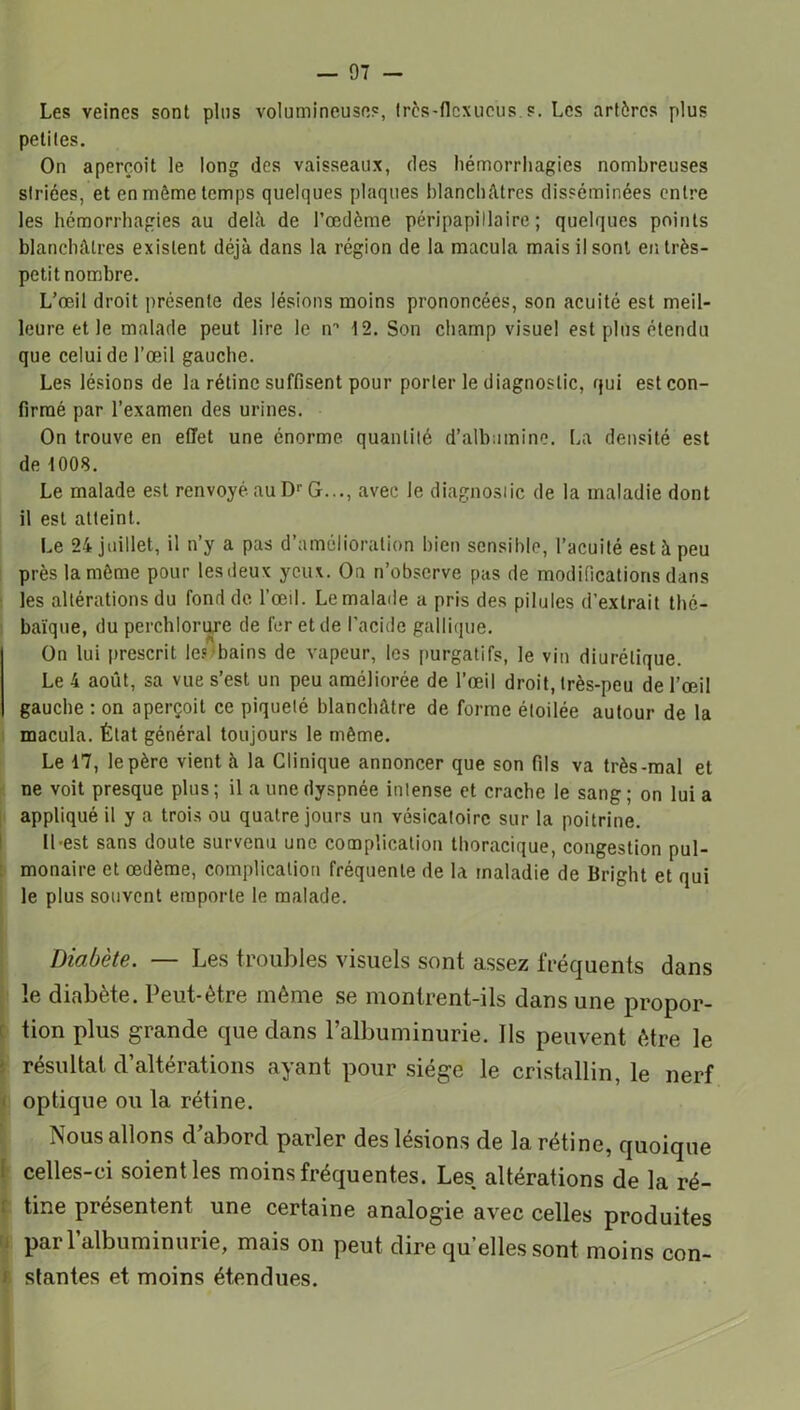 Les veines sont pins volumineuses, Irès-flcxueus s. Les artères plus petites. On aperçoit le long des vaisseaux, des hémorrhagies nombreuses striées, et en môme temps quelques plaques blanchâtres disséminées entre les hémorrhagies au delà de l’œdème péripapiliaire ; quelques points blanchâtres existent déjà dans la région de la macula mais il sont en très- petit nombre. L’œil droit présente des lésions moins prononcées, son acuité est meil- leure et le malade peut lire le rr 12. Son champ visuel est plus étendu que celui de l’œil gauche. Les lésions de la rétine suffisent pour porter le diagnostic, qui est con- firmé par l’examen des urines. On trouve en effet une énorme quantité d’albumine. La densité est de 1008. Le malade est renvoyé au D1’ G..., avec le diagnostic de la maladie dont il est atteint. Le 24 juillet, il n’y a pas d’amélioration bien sensible, l’acuité est à peu près la môme pour lesdeux yeux. On n’observe pas de modifications dans les altérations du fond de l’œil. Le malade a pris des pilules d’extrait thé- baïque, du perchlorure de fer et de l’acide gallique. On lui prescrit le? bains de vapeur, les purgatifs, le vin diurétique. Le 4 août, sa vue s’est un peu améliorée de l’œil droit, très-peu de l’œil gauche : on aperçoit ce piqueté blanchâtre de forme étoilée autour de la macula. État général toujours le même. Le 17, le père vient à la Clinique annoncer que son fils va très-mal et ne voit presque plus; il a une dyspnée intense et crache le sang ; on lui a appliqué il y a trois ou quatre jours un vésicatoire sur la poitrine. Il-est sans doute survenu une complication thoracique, congestion pul- monaire et œdème, complication fréquente de la maladie de Bright et qui le plus souvent emporte le malade. Diabète. — Les troubles visuels sont assez fréquents dans le diabète. Peut-être même se montrent-ils dans une propor- tion plus grande que dans l’albuminurie. Ils peuvent être le résultat d’altérations ayant pour siège le cristallin, le nerf optique ou la rétine. Nous allons d’abord parler des lésions de la rétine, quoique celles-ci soient les moins fréquentes. Les altérations de la ré- tine présentent une certaine analogie avec celles produites par l’albuminurie, mais on peut dire qu’elles sont moins con- I stantes et moins étendues.