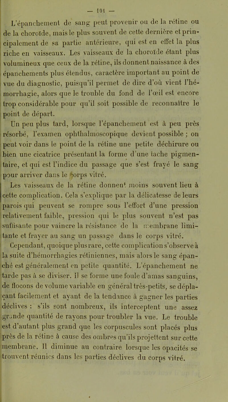 iOi — L'épanchement de sang1 peut provenir ou de la rétine ou de la choroïde, mais le plus souvent de cette dernière et prin- cipalement de sa partie antérieure, qui est en effet la plus riche en vaisseaux. Les vaisseaux de la choroïde étant plus volumineux que ceux de la rétine, ils donnent naissance à des épanchements plus étendus, caractère important au point de vue du diagnostic, puisqu’il permet de dire d’où vient l’hé- morrhagie, alors que le trouble du fond de l’œil est encore trop considérable pour qu’il soit possible de reconnaître le point de départ. Un peu plus tard, lorsque l’épanchement est à peu près résorbé, l’examen ophthalmoscopique devient possible ; on peut voir dans le point de la rétine une petite déchirure ou bien une cicatrice présentant la forme d’une tache pigmen- taire, et qui est l’indice du passage que s’est frayé le sang pour arriver dans le corps vitré. Les vaisseaux de la rétine donnent moins souvent lieu à celte complication. Cela s’explique par la délicatesse de leurs parois qui peuvent se rompre sous l'effort d’une pression relativement faible, pression qui le plus souvent n’est pas suffisante pour vaincre la résistance de la membrane limi- tante et frayer au sang un passage dans le corps vitré. Cependant, quoique plus rare, cette complication s’observe à la suite d’hémorrhagies rétiniennes, mais alors le sang épan- ché est généralement en petite quantité. L'épanchement ne tarde pas à se diviser. Il se forme une foule d’amas sanguins, de flocons de volume variable en général très-petits, se dépla- çant facilement et ayant de la tendance à gagner les parties déclives: s’ils sont nombreux, ils interceptent une assez [.grande quantité de rayons pour troubler la vue. Le trouble est d’autant plus grand que les corpuscules sont placés plus près de la rétine à cause des ombres qu’ils projettent sur cette membrane. Il diminue au contraire lorsque les opacités se trouvent réunies dans les parties déclives du corps vitré.