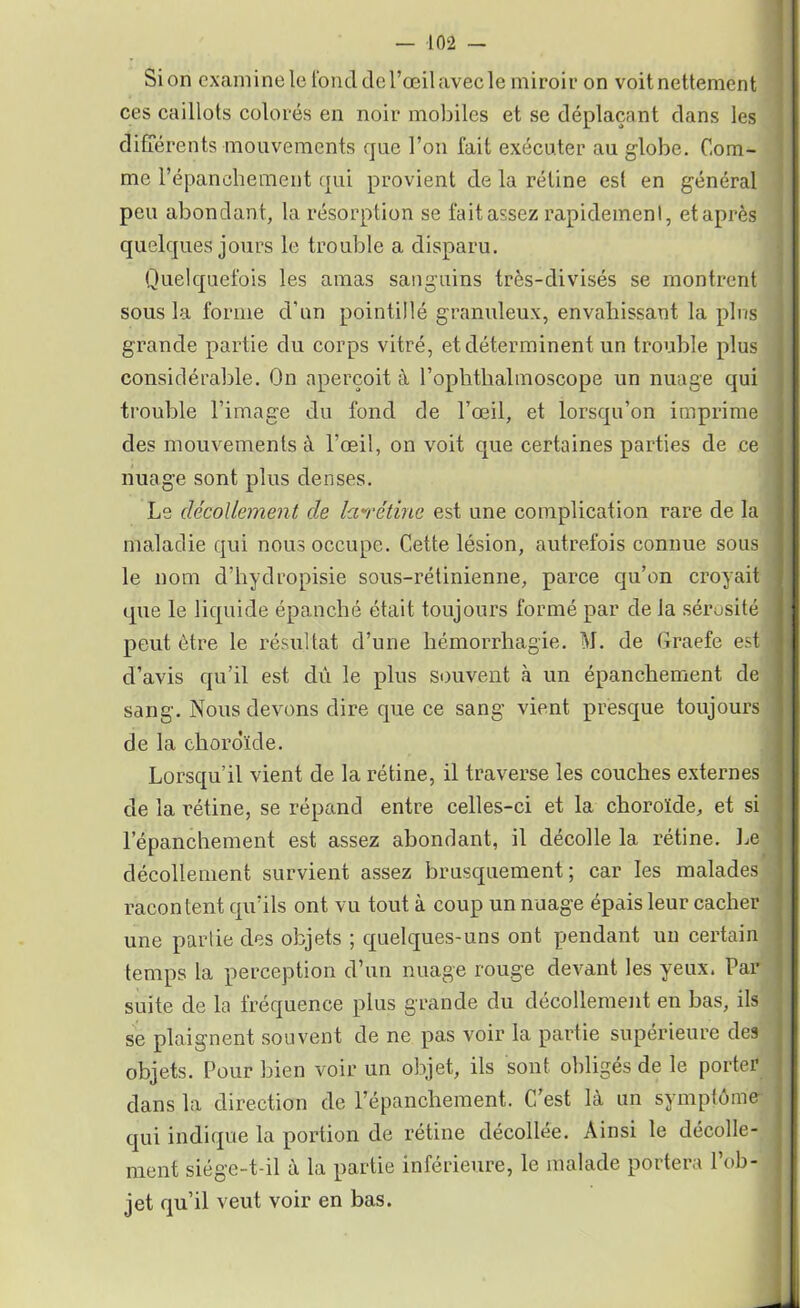 Si on examine le fond de l’œil avec le miroir on voit nettement ces caillots colorés en noir mobiles et se déplaçant dans les différents mouvements que l’on fait exécuter au globe. Com- me l’épanchement qui provient de la rétine est en général peu abondant, la résorption se fait assez rapidement, et après quelques jours le trouble a disparu. Quelquefois les amas sanguins très-divisés se montrent sous la forme d’un pointillé granuleux, envahissant la pins grande partie du corps vitré, et déterminent un trouble plus considérable. On aperçoit à l’ophthalmoscope un nuage qui trouble l’image du fond de l’œil, et lorsqu’on imprime des mouvements à l’œil, on voit que certaines parties de ce nuage sont plus denses. Le décollement de larétine est une complication rare de la maladie qui nous occupe. Cette lésion, autrefois connue sous le nom d’hydropisie sous-rétinienne, parce qu’on croyait que le liquide épanché était toujours formé par de la sérosité peut être le résultat d’une hémorrhagie. M. de Graefe est d’avis qu’il est dû le plus souvent à un épanchement de sang. Nous devons dire que ce sang vient presque toujours de la choroïde. Lorsqu’il vient de la rétine, il traverse les couches externes de la rétine, se répand entre celles-ci et la choroïde, et si l’épanchement est assez abondant, il décolle la rétine. Le décollement survient assez brusquement; car les malades racontent qu’ils ont vu tout à coup un nuage épais leur cacher une partie des objets ; quelques-uns ont pendant un certain temps la perception d’un nuage rouge devant les yeux. Par suite de la fréquence plus grande du décollement en bas, ils se plaignent souvent de ne pas voir la partie supérieure des objets. Pour bien voir un objet, ils sont obligés de le porter dans la direction de l’épanchement. C’est là un symptôme qui indique la portion de rétine décollée. Ainsi le décolle- ment siége-t-il à la partie inférieure, le malade portera l’ob- jet qu’il veut voir en bas.
