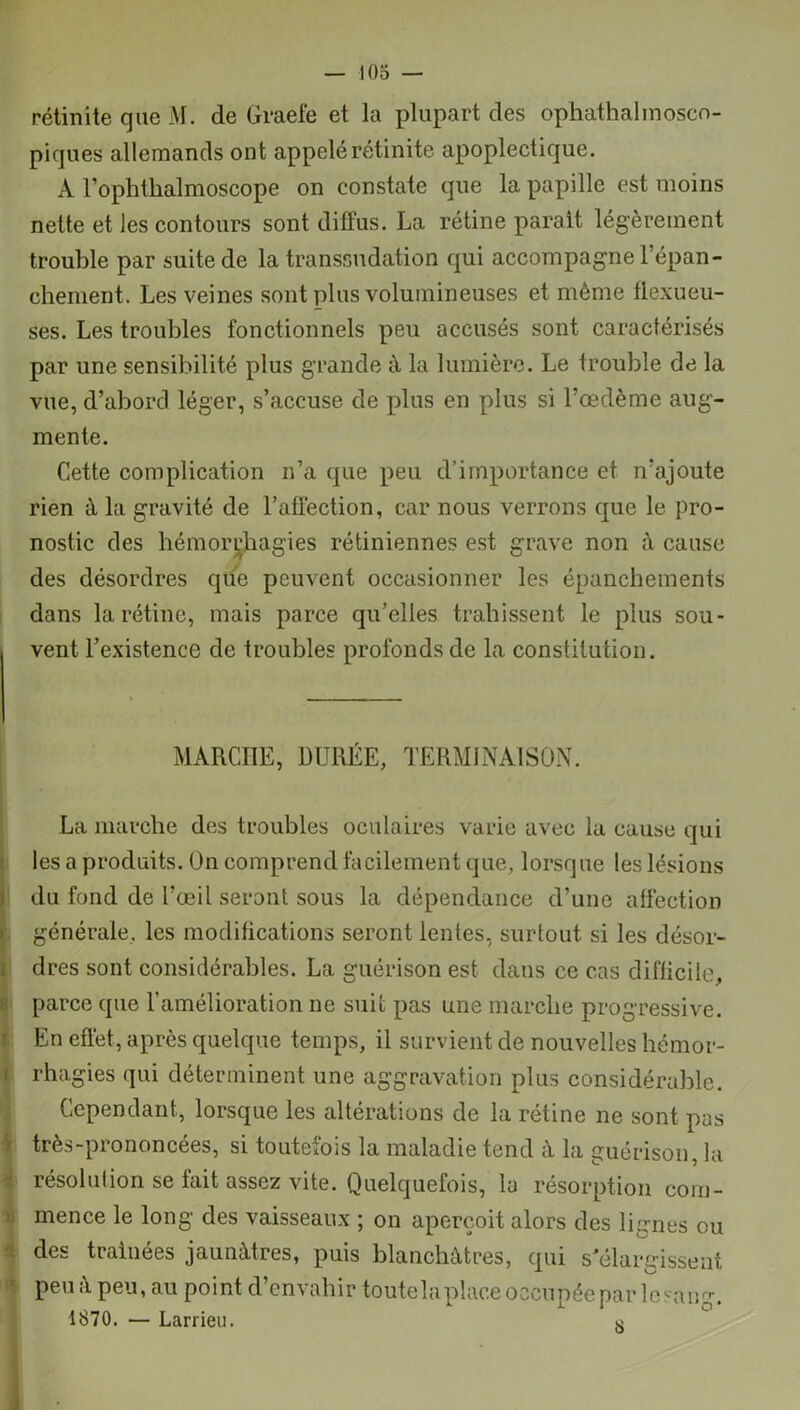 rétinite que M. de Graefe et la plupart des ophathalmosco- piques allemands ont appelé rétinite apoplectique. A l’ophtlialmoscope on constate que la papille est moins nette et les contours sont diffus. La rétine parait légèrement trouble par suite de la transsudation qui accompagne lépan- chement. Les veines sont plus volumineuses et même flexueu- ses. Les troubles fonctionnels peu accusés sont caractérisés par une sensibilité plus grande à la lumière. Le trouble de la vue, d’abord léger, s’accuse de plus en plus si l’œdème aug- mente. Cette complication n’a que peu d’importance et n’ajoute rien à la gravité de l’affection, car nous verrons que le pro- nostic des hémorrhagies rétiniennes est grave non à cause des désordres que peuvent occasionner les épanchements dans la rétine, mais parce qu’elles trahissent le plus sou- vent l’existence de troubles profonds de la constitution. MARCHE, DURÉE, TERMINAISON. La marche des troubles oculaires varie avec la cause qui les a produits. On comprend facilement que, lorsque les lésions du fond de l’œil seront sous la dépendance d’une affection générale, les modifications seront lentes, surtout si les désor- dres sont considérables. La guérison est dans ce cas difficile, parce que l'amélioration ne suit pas une marche progressive. En effet, après quelque temps, il survient de nouvelles hémor- rhagies qui déterminent une aggravation plus considérable. Cependant, lorsque les altérations de la rétine ne sont pas très-prononcées, si toutefois la maladie tend â la guérison, la résolution se fait assez vite. Quelquefois, la résorption com- mence le long des vaisseaux ; on aperçoit alors des lignes ou des traînées jaunâtres, puis blanchâtres, qui s élargissent peu à peu, au point d’envahir toutela place occupée par le sang. 1870. — Larrieu. a