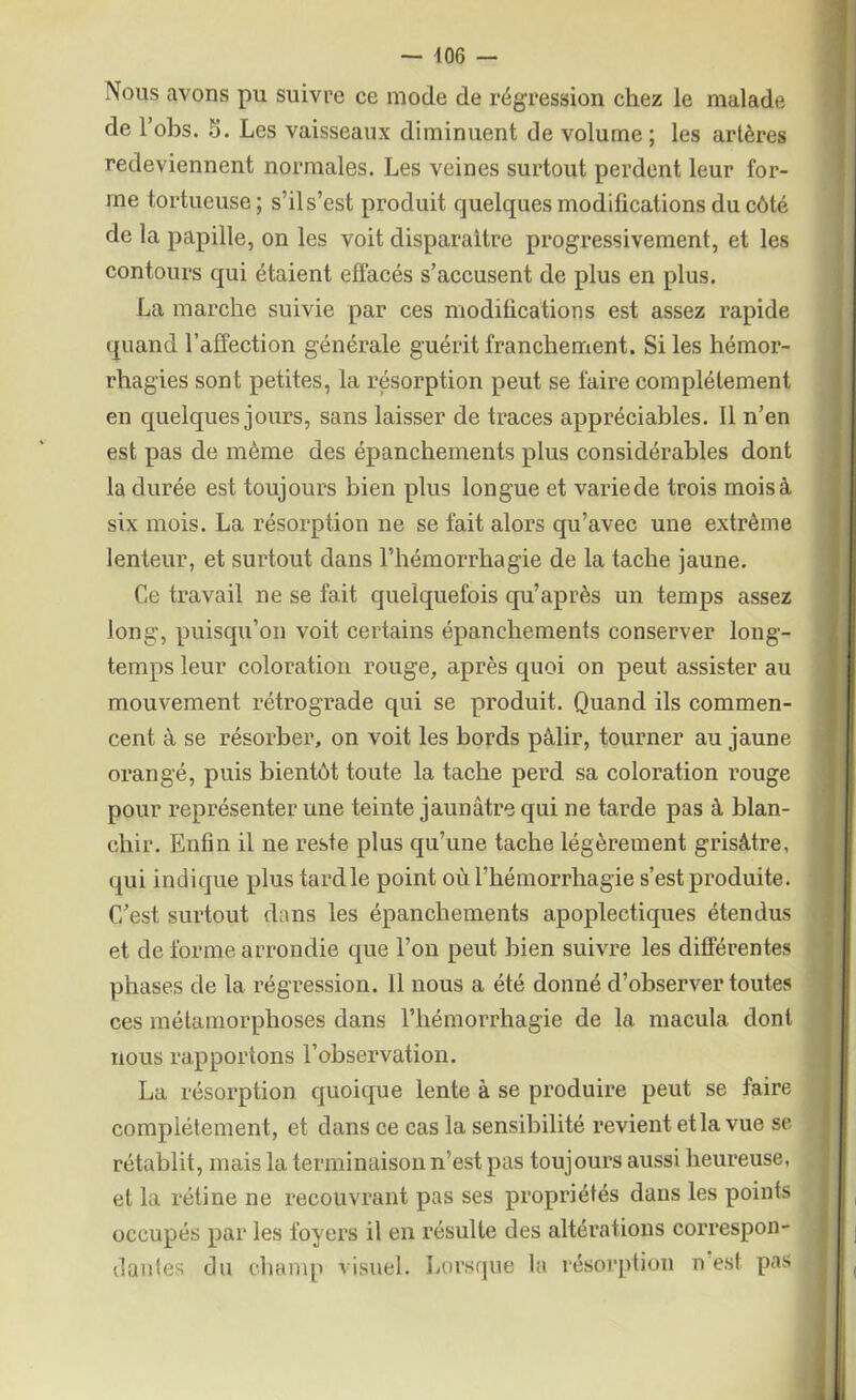 Nous avons pu suivre ce mode de régression chez le malade de l’obs. 5. Les vaisseaux diminuent de volume ; les artères redeviennent normales. Les veines surtout perdent leur for- me tortueuse; s’il s’est produit quelques modifications du côté de la papille, on les voit disparaître progressivement, et les contours qui étaient effacés s’accusent de plus en plus. La marche suivie par ces modifications est assez rapide quand l’affection générale guérit franchement. Si les hémor- rhagies sont petites, la résorption peut se faire complètement en quelques jours, sans laisser de traces appréciables. Il n’en est pas de même des épanchements plus considérables dont la durée est toujours bien plus longue et varie de trois mois à six mois. La résorption ne se fait alors qu’avec une extrême lenteur, et surtout dans l’hémorrhagie de la tache jaune. Ce travail ne se fait quelquefois qu’après un temps assez long, puisqu’on voit certains épanchements conserver long- temps leur coloration rouge, après quoi on peut assister au mouvement rétrograde qui se produit. Quand ils commen- cent à se résorber, on voit les bords pâlir, tourner au jaune orangé, puis bientôt toute la tache perd sa coloration rouge pour représenter une teinte jaunâtre qui ne tarde pas à blan- chir. Enfin il ne reste plus qu’une tache légèrement grisâtre, qui indique plus tard le point où l’hémorrhagie s’est produite. C/est surtout dans les épanchements apoplectiques étendus et de forme arrondie que l’on peut bien suivre les différentes phases de la régression. Il nous a été donné d’observer toutes ces métamorphoses dans l’hémorrhagie de la macula dont nous rapportons l’observation. La résorption quoique lente à se produire peut se faire complètement, et dans ce cas la sensibilité revient et la vue se rétablit, mais la terminaison n’est pas toujours aussi heureuse, et la rétine ne recouvrant pas ses propriétés dans les points occupés par les foyers il en résulte des altérations correspon- dantes du champ visuel. Lorsque la résorption n est pas