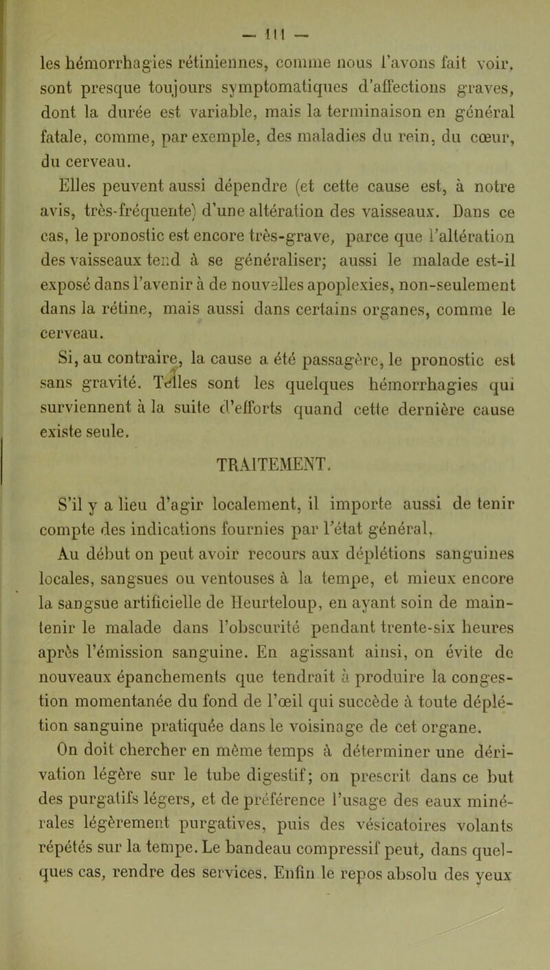 les hémorrhagies rétiniennes, comme nous l’avons fait voir, sont presque toujours symptomatiques d'affections graves, dont la durée est variable, mais la terminaison en général fatale, comme, par exemple, des maladies du rein, du cœur, du cerveau. Elles peuvent aussi dépendre (et cette cause est, à notre avis, très-fréquente) d’une altération des vaisseaux. Dans ce cas, le pronostic est encore très-grave, parce que l’altération des vaisseaux tend à se généraliser; aussi le malade est-il exposé dans l’avenir à de nouvelles apoplexies, non-seulement dans la rétine, mais aussi dans certains organes, comme le cerveau. Si, au contraire, la cause a été passagère, le pronostic est sans gravité. Telles sont les quelques hémorrhagies qui surviennent à la suite d’efforts quand cette dernière cause existe seule. TRAITEMENT. S’il y a lieu d’agir localement, il importe aussi de tenir compte des indications fournies par l’état général. Au début on peut avoir recours aux déplétions sanguines locales, sangsues ou ventouses à la tempe, et mieux encore la sangsue artificielle de Heurteloup, en ayant soin de main- tenir le malade dans l’obscurité pendant trente-six heures après l’émission sanguine. En agissant ainsi, on évite de nouveaux épanchements que tendrait à produire la conges- tion momentanée du fond de l’œil qui succède à toute déplé- tion sanguine pratiquée dans le voisinage de cet organe. On doit chercher en même temps à déterminer une déri- vation légère sur le tube digestif; on prescrit dans ce but des purgatifs légers, et de préférence l’usage des eaux miné- rales légèrement purgatives, puis des vésicatoires volants répétés sur la tempe. Le bandeau compressif peut, dans quel- ques cas, rendre des services. Enfin le repos absolu des yeux