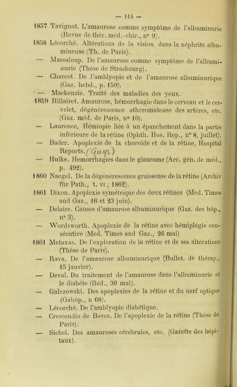 1857 Tavignot. L’amaurose comme symptôme de l’albuminurie (Revue de thér. méd.-chir., n° 9). 1858 Lécorché. Altérations de la vision dans la néphrite albu- mineuse (Th. de Paris). Massaloup. De l’amaurose comme symptôme de l’albumi- nurie (Thèse de Strasbourg). — Charcot. De l’amblyopie et de l’amaurose albuminurique (Gaz. hebd., p. 150). — Mackenzie. Traité des maladies des yeux. 1859 Hillairet. Amaurose, hémorrhagie dans le cerveau et le cer- velet, dégénérescence athéromateuse, des artères, etc. (Gaz. méd. de Paris, n° 10). — Laurence, Hémiopie liée à un épanchement dans la partie inférieure de la rétine (Ophth. Hos. Rep., n° 8, juillet). — Bader. Apoplexie de la choroïde et de la rétine, Hospital Reports. s) — Hulke. Hémorrhagies dans le glaucome (Arc. gén. de méd., p. 492). 1860 Naegel. De la dégénérescence graisseuse de la rétine (Archiv fïïr Path., t. vi ; 1862). 1861 Dixon. Apoplexie symétrique des deux rétines (Med. Times and Gaz., 16 et 23 juin). — Delaire. Causes d’amaurose albuminurique (Gaz. des hôp., n° 3). — Wordsworth. Apoplexie de la rétine avec hémiplégie con- sécutive (Med. Times and Gaz., 26 mai) 1861 Metaxas. De l’exploration de la rétine et de ses altérations (Thèse de Paris). — Rava. De l’amaurose albuminurique (Bullet. de thérap., 15 janvier). — Deval. Du traitement de l’amaurose dans l’albuminurie et le diabète (Ibid., 30 mai). — Galezowski. Des apoplexies de la rétine et du nerf optique (Gahôp., n 68). — Lécorché. De l’amblyopie diabétique. — Crescendio de Boves. De l’apoplexie de la rétine (Thèse de Paris). — Siebel. Des amauroses cérébrales, etc. (Gazette des hôpi- taux).