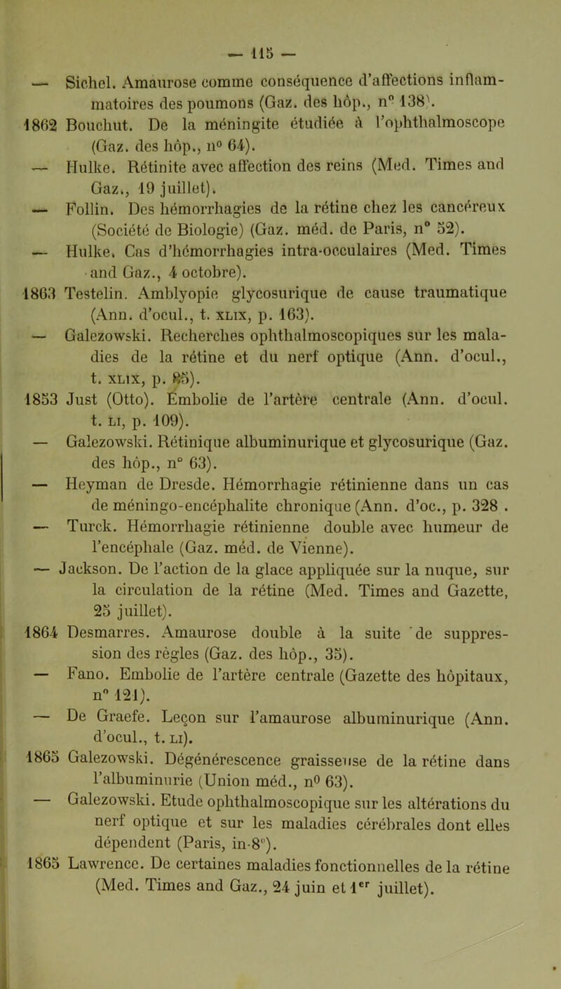 — Sichcl. Amaurose comme conséquence d’affections inflam- matoires des poumons (Gaz. des liôp., n° 138\ 1862 Bouchut. De la méningite étudiée h l’ophthalmoscope (Gaz. des hôp., n° 64). — Ilulke. Rétinite avec affection des reins (Med. Times and Gaz., 19 juillet). — Folün. Des hémorrhagies de la rétine chez les cancéreux (Société de Biologie) (Gaz. méd. de Paris, n° 52). — Hulke. Cas d’hémorrhagies intra-oeculaires (Med. Times and Gaz., 4 octobre). 1863 Testelin. Amblyopie glycosurique de cause traumatique (Ann. d’ocul., t. xlix, p. 163). — Galezowski. Recherches ophthalmoscopiques sur les mala- dies de la rétine et du nerf optique (Ann. d’ocul., t. xlix, p. 85). 1853 Just (Otto). Embolie de l’artère centrale (Ann. d’ocul. t. li, p. 109). — Galezowski. Rétinique albuminurique et glycosurique (Gaz. des hôp., n° 63). — Heyman de Dresde. Hémorrhagie rétinienne dans un cas de méningo-encéphalite chronique (Ann. d’oc., p. 328 . — Turck. Hémorrhagie rétinienne double avec humeur de l’encéphale (Gaz. méd. de Vienne). — Jackson. De l’action de la glace appliquée sur la nuque, sur la circulation de la rétine (Med. Times and Gazette, 25 juillet). 1864 Desmarres. Amaurose double à la suite de suppres- sion des règles (Gaz. des liôp., 35). — Fano. Embolie de l’artère centrale (Gazette des hôpitaux, n° 121). — De Graefe. Leçon sur l’amaurose albuminurique (Ann. d’ocul., t. li). 1865 Galezowski. Dégénérescence graisseuse de la rétine dans l’albuminurie (Union méd., n° 63). — Galezowski. Etude ophthalmoscopique sur les altérations du nerf optique et sur les maladies cérébrales dont elles dépendent (Paris, in-8°). 1865 Lawrence. De certaines maladies fonctionnelles delà rétine (Med. Times and Gaz., 24 juin et 1er juillet).