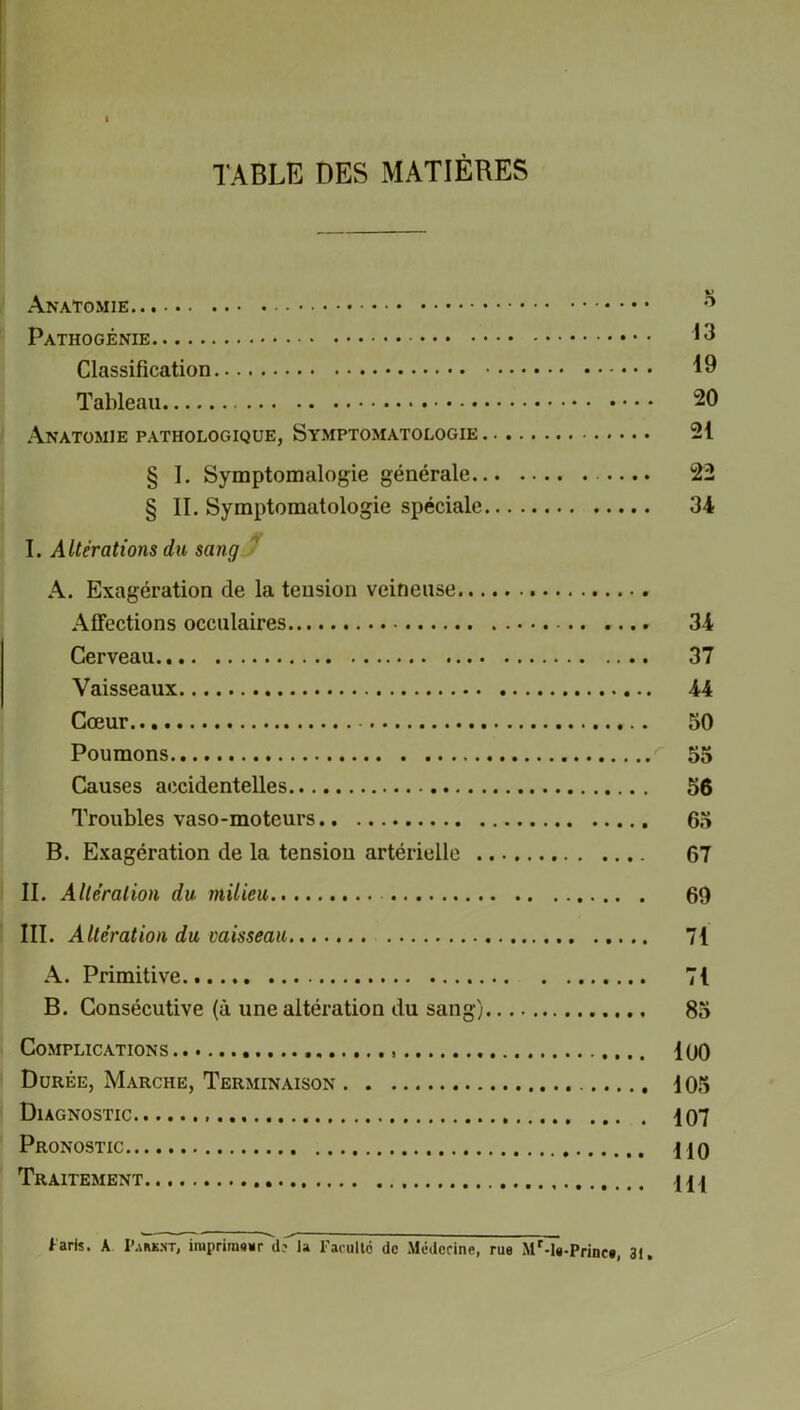 TABLE DES MATIÈRES Anatomie ° Pathogénie 13 Classification 19 Tableau 20 Anatomie pathologique, Symptomatologie 21 § I. Symptomalogie générale 22 § IL Symptomatologie spéciale 34 I. Altérations du sang A. Exagération de la tension veineuse Affections occulaires 34 Cerveau 37 Vaisseaux 44 Cœur 50 Poumons 55 Causes accidentelles 56 Troubles vaso-moteurs 65 B. Exagération de la tension artérielle 67 II. Altération du milieu 69 III. Altération du vaisseau 71 A. Primitive 71 B. Consécutive (à une altération du sang) 85 Complications 100 Durée, Marche, Terminaison 105 Diagnostic 407 Pronostic 4jq Traitement 444 Paris. A I’ark.n-t, imprimer d?”la Faculté de Médecine, rue Mr-T»-Princ*, 31.