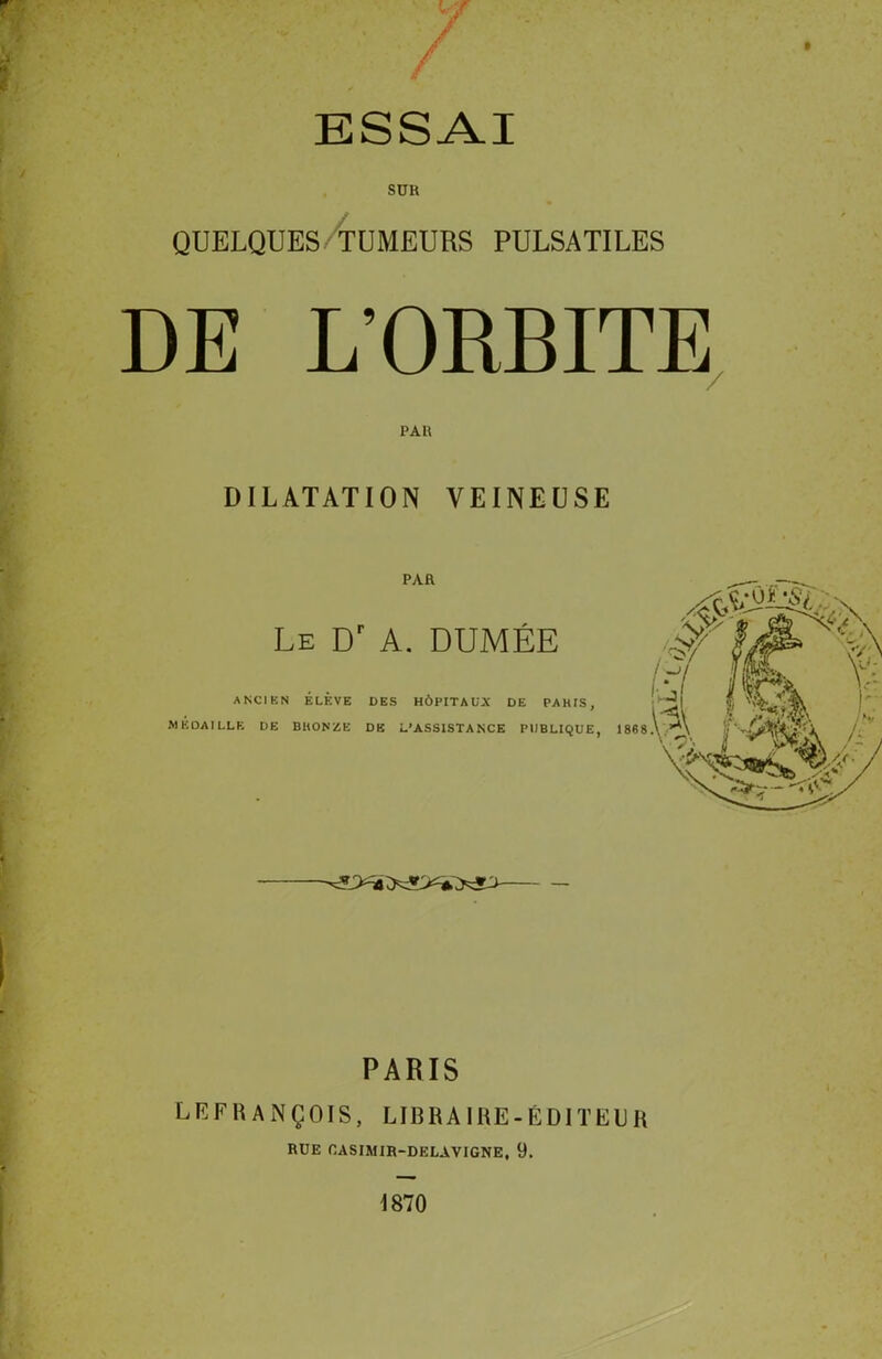 ESSAI SUR QUELQUES TUMEURS PULSATILES DE L’ORBITE PAR DILATATION VEINEUSE PAR Le Dr A. DUMÉE ANCIEN ÉLÈVE DES HÔPITAUX DE PAHIS, MÉDAILLE DE BltONZE DE L’ASSISTANCE PUBLIQUE, PARIS LEFRANÇOIS, LIBRAIRE-ÉDITEUR RUE OASIMIR-DELAVIGNE, 9. 1870