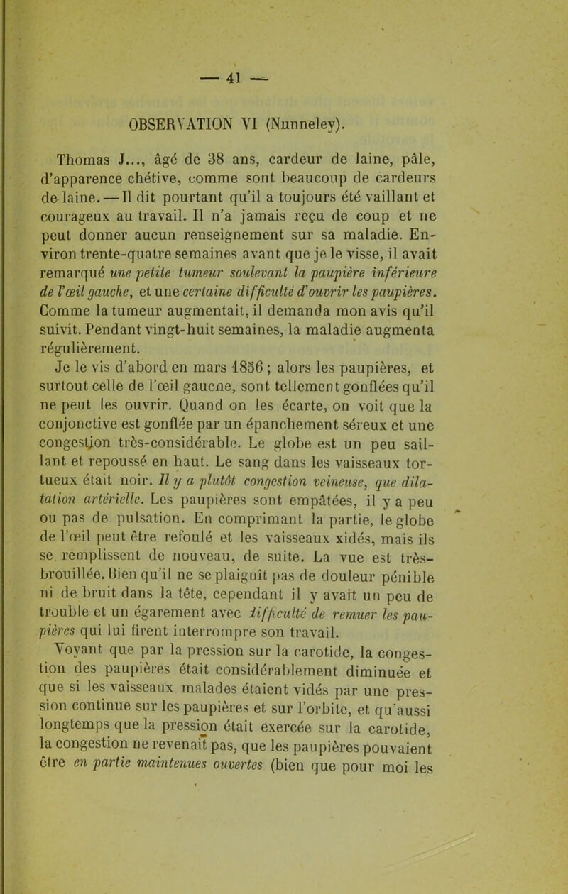 Thomas J..., âgé de 38 ans, cardeur de laine, pâle, d’apparence chétive, comme sont beaucoup de cardeurs de laine. — Il dit pourtant qu’il a toujours été vaillant et courageux au travail. Il n’a jamais reçu de coup et ne peut donner aucun renseignement sur sa maladie. En- viron trente-quatre semaines avant que je le visse, il avait remarqué une petite tumeur soulevant la paupière inférieure de l'œil gauche, et une certaine difficulté d'ouvrir les paupières. Comme la tumeur augmentait, il demanda mon avis qu’il suivit. Pendant vingt-huit semaines, la maladie augmenta régulièrement. Je le vis d’abord en mars 1836 ; alors les paupières, et surtout celle de l’œil gaucne, sont tellement gonflées qu’il ne peut les ouvrir. Quand on les écarte, on voit que la conjonctive est gonflée par un épanchement séreux et une congestion très-considérable. Le globe est un peu sail- lant et repoussé en haut. Le sang dans les vaisseaux tor- tueux était noir. Il y a plutôt congestion veineuse, que dila- tation artérielle. Les paupières sont empâtées, il y a peu ou pas de pulsation. En comprimant la partie, le globe de l’œil peut être refoulé et les vaisseaux xidés, mais ils se remplissent de nouveau, de suite. La vue est très- brouillée. Bien qu’il ne se plaignît pas de douleur pénible ni de bruit dans la tête, cependant il y avait un peu de trouble et un égarement avec difficulté de remuer les pau- pières qui lui firent interrompre son travail. Voyant que par la pression sur la carotide, la conges- tion des paupières était considérablement diminuée et que si les vaisseaux malades étaient vidés par une pres- sion continue sur les paupières et sur l’orbite, et qu aussi longtemps que la pression était exercée sur la carotide, la congestion ne revenait pas, que les paupières pouvaient être en partie maintenues ouvertes (bien que pour moi les