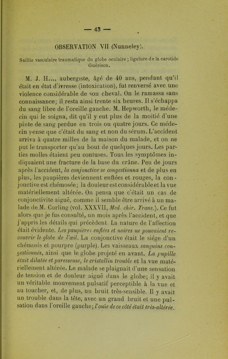 Saillie vasculaire traumatique du globe oculaire ; ligature de la carotide Guérison. M. J. H..., aubergiste, âgé de 40 ans, pendant qu’il était en état d’ivresse (intoxication), fut renversé avec une violence considérable de son cheval. On le ramassa sans connaissance; il resta ainsi trente six heures. 11 s’échappa du sang libre de l’oreille gauche. M. Hepworth, le méde- cin qui le soigna, dit qu’il y eut plus de la moitié d’une pinte de sang perdue en trois ou quatre jours. Ce méde- cin pense que c’était du sang et non du sérum. L’accident arriva à quatre milles de la maison du malade, et on ne put le transporter qu’au bout de quelques jours. Les par- ties molles étaient peu contuses. Tous les symptômes in- diquaient une fracture de la base du crâne. Peu de jours après l’accident, la conjonctive se congestionna et de plus en plus, les paupières deviennent enflées et rouges, la con • jonctive est chémosée; la douleurestconsidérableet la vue matériellement altérée. On pensa que c’était un cas de conjonctivite aiguë, comme il semble être arrivé à un ma- lade de M. Curling (vol. XXXVII, Med. chir. Trans.). Ce fut alors que je fus consulté, un mois après l’accident, et que j’appris les détails qui précèdent. La nature de l’affection était évidente. Les paupières enflées et noires ne pouvaient re- couvrir le globe de Vœil. La conjonctive était le siège d’un chémosis et pourpre (purple). Les vaisseaux sanguins con- gestionnés, ainsi que le globe projeté en avant. La pupille était dilatée et paresseuse, le cristallin trouble et la vue maté- riellement altérée. Le malade se plaignait d’une sensation de tension et de douleur aiguë dans le globe; il y avait un véritable mouvement pulsatif perceptible à la vue et au toucher, et, de plus, un bruit très-sensible. Il y avait un trouble dans la tête, avec un grand bruit et une pul- sation dans 1 oreille gauche; l'ouïe de ce côté était très-altérèe.