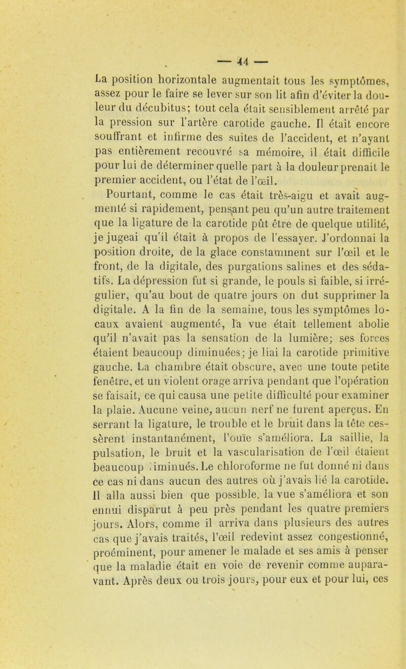 La position horizontale augmentait tous les symptômes, assez pour le faire se lever sur son lit afin d’éviter la dou- leur du décubitus; tout cela était sensiblement arrêté par la pression sur l’artère carotide gauche. Il était encore souffrant et infirme des suites de l’accident, et n’ayant pas entièrement recouvré sa mémoire, il était difficile pour lui de déterminer quelle part à la douleur prenait le premier accident, ou l’état de l’œil. Pourtant, comme le cas était très-aigu et avait aug- menté si rapidement, pendant peu qu’un autre traitement que la ligature de la carotide pût être de quelque utilité, je jugeai qu’il était à propos de l’essayer. J’ordonnai la position droite, de la glace constamment sur l’œil et le front, de la digitale, des purgations salines et des séda- tifs. La dépression fut si grande, le pouls si faible, si irré- gulier, qu’au bout de quatre jours on dut supprimer la digitale. A la fin de la semaine, tous les symptômes lo- caux avaient augmenté, la vue était tellement abolie qu’il n’avait pas la sensation de la lumière; ses forces étaient beaucoup diminuées; je liai la carotide primitive gauche. La chambre était obscure, avec une toute petite fenêtre, et un violent orage arriva pendant que l’opération se faisait, ce qui causa une petite difficulté pour examiner la plaie. Aucune veine, aucun nerf ne furent aperçus. En serrant la ligature, le trouble et le bruit dans la tête ces- sèrent instantanément, l’ouïe s’améliora. La saillie, la pulsation, le bruit et la vascularisation de l’œil étaient beaucoup iiminués.Le chloroforme ne fut donné ni dans ce cas ni dans aucun des autres où j’avais lié la carotide. 11 alla aussi bien que possible, la vue s’améliora et son ennui disparut à peu près pendant les quatre premiers jours. Alors, comme il arriva dans plusieurs des autres cas que j’avais traités, l’œil redevint assez congestionné, proéminent, pour amener le malade et ses amis à penser que la maladie était en voie de revenir comme aupara- vant. Après deux ou trois jours, pour eux et pour lui, ces
