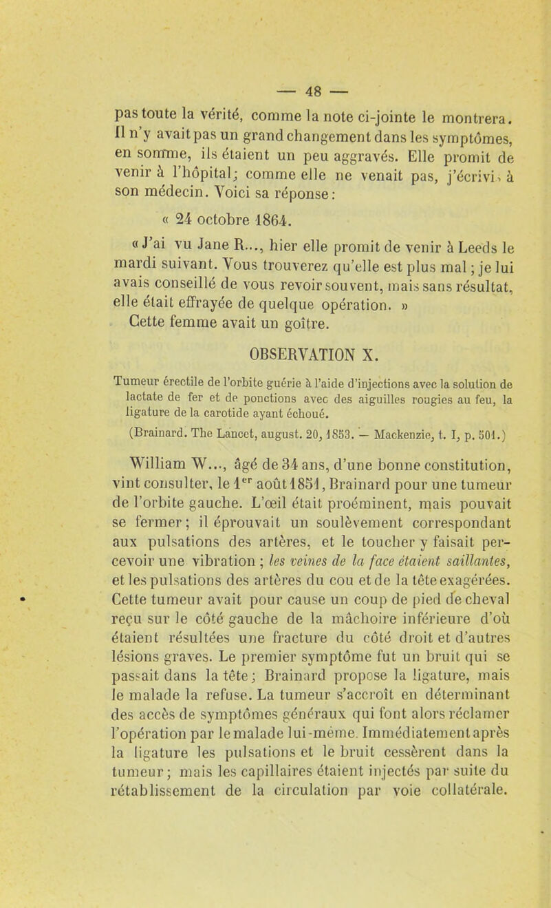 pas toute la vérité, comme la note ci-jointe le montrera. Un y avait pas un grand changement dans les symptômes, en somme, ils étaient un peu aggravés. Elle promit de venir à 1 hôpital; comme elle ne venait pas, j’écrivis à son médecin. Voici sa réponse: « 24 octobre 1864. « J ai vu Jane H..., hier elle promit de venir à Leeds le mardi suivant. Vous trouverez qu’elle est plus mal ; je lui avais conseillé de vous revoir souvent, mais sans résultat, elle était effrayée de quelque opération. » Cette femme avait un goitre. OBSERVATION X. Tumeur érectile de l’orbite guérie il l’aide d’injections avec la solution de lactate de fer et de ponctions avec des aiguilles rougies au feu, la ligature de la carotide ayant échoué. (Brainard. The Lancet, august. 20, JS53. - Mackenzie, t. I, p. 50t.) William W..., âgé de 34 ans, d’une bonne constitution, vint consulter, le 1er août 1851, Brainard pour une tumeur de l’orbite gauche. L’œil était proéminent, mais pouvait se fermer; il éprouvait un soulèvement correspondant aux pulsations des artères, et le toucher y faisait per- cevoir une vibration ; les veines de la face étaient saillantes, et les pulsations des artères du cou et de la tête exagérées. Cette tumeur avait pour cause un coup de pied de cheval reçu sur le côté gauche de la mâchoire inférieure d’où étaient résultées une fracture du côté droit et d’autres lésions graves. Le premier symptôme fut un bruit qui se passait dans la tête; Brainard propose la ligature, mais le malade la refuse. La tumeur s’accroît en déterminant des accès de symptômes généraux qui font alors réclamer l’opération par lemalade lui-méme. Immédiatemenlaprès la ligature les pulsations et le bruit cessèrent dans la tumeur; mais les capillaires étaient injectés par suite du rétablissement de la circulation par voie collatérale.