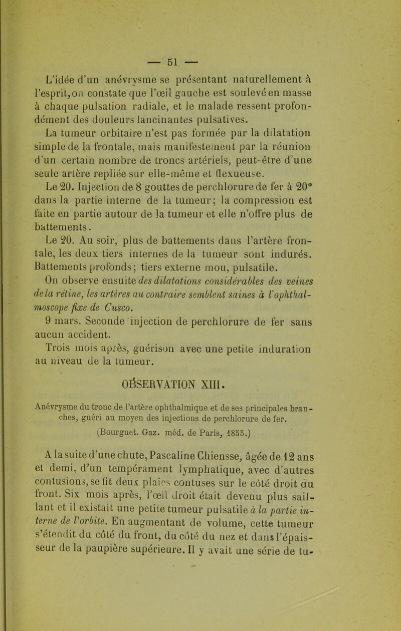 L’idée d’un anévrysme se présentant naturellement l’esprit,o.i constate que l’œil gauche est soulevé en masse à chaque pulsation radiale, et le malade ressent profon- dément des douleurs lancinantes pulsatives. La tumeur orbitaire n’est pas formée par la dilatation simple de la frontale, mais manifestement par la réunion d’un certain nombre de troncs artériels, peut-être d’une seule artère repliée sur elle-même et llexueuse. Le 20. Injection de 8 gouttes de perchlorure de fer à 20° dans la partie interne de la tumeur; la compression est faite en partie autour de la tumeur et elle n’otfre plus de battements. Le 20. Au soir, plus de battements dans l’artère fron- tale, les deux tiers internes de la tumeur sont indurés. Battements profonds; tiers externe mou, pulsatile. On observe ensuite des dilatations considérables des veines delà rétine, les artères an contraire semblent saines à l'oplithal- moscope fixe de Cusco. 9 mars. Seconde injection de perchlorure de fer sans aucun accident. Trois mois après, guérison avec une petite induration au niveau de la tumeur. OÉSERYATÏON XIII. Anévrysme du tronc de l’artère ophthalmique et de ses principales bran - ches, guéri au moyen des injections de perchlorure de fer. (Bourguet. Gaz. méd. de Paris, 1855.) A la suite d’une chute, Pascaline Cliiensse, âgée de 12 ans et demi, d’un tempérament lymphatique, avec d’autres contusions,se fit deux plaies contuses sur le côté droit au Iront. Six mois après, l’œil droit était devenu plus sail- lant et il existait une petite tumeur pulsatile à la partie in- terne de l orbite. En augmentant de volume, cette tumeur s’étendit du côté du front, du côté du nez et dans l’épais- seur de la paupière supérieure. Il y avait une série de tu-