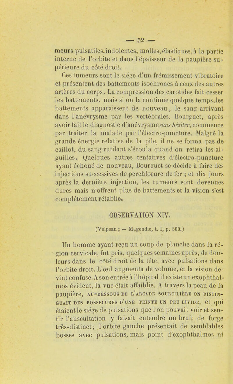 meurs pulsatiles,indolentes, molles, élastiques, à la partie interne de l’orbite et dans l’épaisseur de la paupière su- périeure du côté droit. Ces tumeurs sont le siège d’un frémissement vibratoire et présentent des battements isochrones à ceux des autres artères du corps. La compression des carotides fait cesser les battements, mais si on la continue quelque temps,les battements apparaissent de nouveau, le sang arrivant dans l’anévrysme par les vertébrales. Bourguet, après avoir fait le diagnostic d’anévrysme sans hésiter, commence par traiter la malade par l’électro-puncture. Malgré la grande énergie relative de la pile, il ne se forma pas de caillot, du sang rutilant s’écoula quand on retira les ai- guilles. Quelques autres tentatives d’électro-puncture ayant échoué de nouveau, Bourguet se décide à faire des injections successives de perchlorure de fer ; et dix jours après la dernière injection, les tumeurs sont devenues dures mais n’offrent plus de battements et la vision s’est complètement rétablie. OBSERVATION XIV. (Velpeau ; — Magendie, t. I, p. 500.) Un homme ayant reçu un coup de planche dans la ré- gion cervicale, fut pris, quelques semaines après, de dou- leurs dans le côté droit de la tête, avec pulsations dans l’orbite droit. L’œil augmenta de volume, et la vision de- vint confuse. A son entrée à l’hôpital il existe un exophthal- mos évident, la vue était affaiblie. A travers la peau de la paupière, au-dessous de l’arcade sourcilière on distin- guait DES BOSSELURES D’UNE TEINTE UN PEU LIVIDE, et qui étaient le siège de pulsations que l’on pouvait voir et sen- tir l’auscultation y faisait entendre un bruit de forge très-distinct; l’orbite ganche présentait de semblables bosses avec pulsations, mais point d’exophthalmos ni