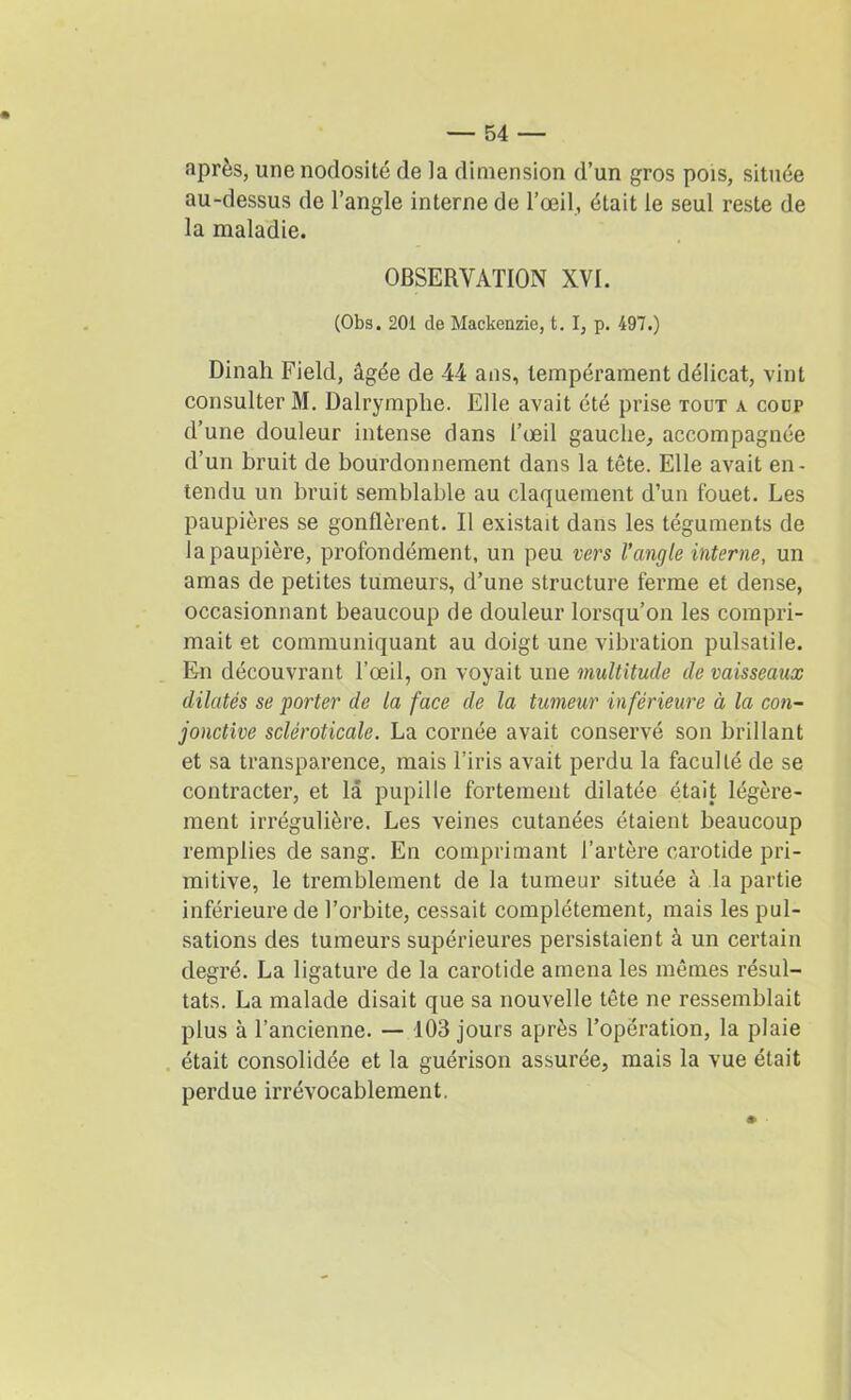 après, une nodosité de la dimension d’un gros pois, située au-dessus de l’angle interne de l’œil, était le seul reste de la maladie. OBSERVATION XVI. (Obs. 201 de Mackenzie, t. I, p. 497.) Dinali Field, âgée de 44 ans, tempérament délicat, vint consulter M. Dalrymplie. Elle avait été prise tout a cour d’une douleur intense dans l’œil gauche, accompagnée d’un bruit de bourdonnement dans la tête. Elle avait en- tendu un bruit semblable au claquement d’un fouet. Les paupières se gonflèrent. Il existait dans les téguments de la paupière, profondément, un peu vers l’angle interne, un amas de petites tumeurs, d’une structure ferme et dense, occasionnant beaucoup de douleur lorsqu’on les compri- mait et communiquant au doigt une vibration pulsatile. En découvrant l’œil, on voyait une multitude de vaisseaux dilatés se porter de la face de la tumeur inférieure à la con- jonctive scléroticale. La cornée avait conservé son brillant et sa transparence, mais l’iris avait perdu la faculté de se contracter, et la pupille fortement dilatée était légère- ment irrégulière. Les veines cutanées étaient beaucoup remplies de sang. En comprimant l’artère carotide pri- mitive, le tremblement de la tumeur située à la partie inférieure de l’orbite, cessait complètement, mais les pul- sations des tumeurs supérieures persistaient à un certain degré. La ligature de la carotide amena les mêmes résul- tats. La malade disait que sa nouvelle tête ne ressemblait plus à l’ancienne. — 103 jours après l’opération, la plaie était consolidée et la guérison assurée, mais la vue était perdue irrévocablement.