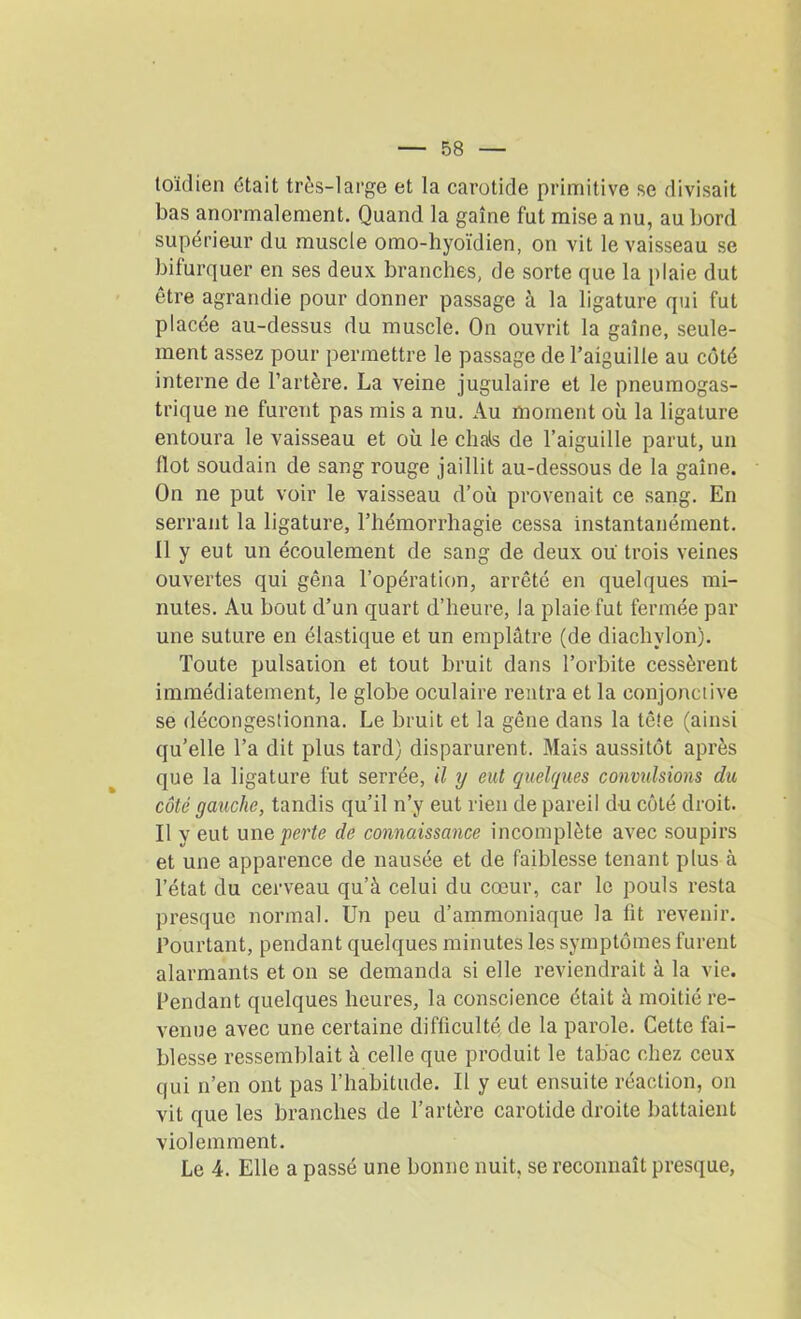 toïdien était très-large et la carotide primitive se divisait bas anormalement. Quand la gaine fut mise a nu, au bord supérieur du muscle omo-hyoïdien, on vit le vaisseau se bifurquer en ses deux branches, de sorte que la plaie dut être agrandie pour donner passage à la ligature qui fut placée au-dessus du muscle. On ouvrit la gaine, seule- ment assez pour permettre le passage de l’aiguille au côté interne de l’artère. La veine jugulaire et le pneumogas- trique ne furent pas mis a nu. Au moment où la ligature entoura le vaisseau et où le chais de l’aiguille parut, un Ilot soudain de sang rouge jaillit au-dessous de la gaine. On ne put voir le vaisseau d’où provenait ce sang. En serrant la ligature, l’hémorrliagie cessa instantanément. Il y eut un écoulement de sang de deux où trois veines ouvertes qui gêna l’opération, arrêté en quelques mi- nutes. Au bout d’un quart d’heure, la plaie fut fermée par une suture en élastique et un emplâtre (de diachylon). Toute pulsation et tout bruit dans l’orbite cessèrent immédiatement, le globe oculaire rentra et la conjonctive se décongestionna. Le bruit et la gêne dans la tê!e (ainsi qu’elle l’a dit plus tard) disparurent. Mais aussitôt après que la ligature fut serrée, il y eut quelques convulsions du côté gauche, tandis qu’il n’y eut rien de pareil du côté droit. Il y eut une perte de connaissance incomplète avec soupirs et une apparence de nausée et de faiblesse tenant plus à l’état du cerveau qu’à celui du cœur, car le pouls resta presque normal. Un peu d’ammoniaque la fit revenir. Pourtant, pendant quelques minutes les symptômes furent alarmants et on se demanda si elle reviendrait à la vie. Pendant quelques heures, la conscience était à moitié re- venue avec une certaine difficulté de la parole. Cette fai- blesse ressemblait à celle que produit le tabac chez ceux qui n’en ont pas l’habitude. Il y eut ensuite réaction, on vit que les branches de l’artère carotide droite battaient violemment. Le 4. Elle a passé une bonne nuit, se reconnaît presque,