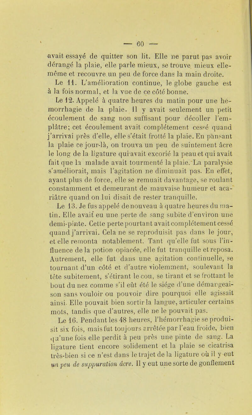 avait essayé de quitter son lit. Elle ne parut pas avoir dérangé la plaie, elle parle mieux, se trouve mieux elle- même et recouvre un peu de force dans la main droite. Le 11. L’amélioration continue, le globe gauche est à la fois normal, et la vue de ce côté bonne. Le 12. Appelé à quatre heures du matin pour une hé- morrhagie de la plaie. Il y avait seulement un petit écoulement de sang non suffisant pour décoller l’em- plâtre; cet écoulement avait complètement cessé quand j’arrivai près d’elle, elle s’était frotté la plaie. En pansant la plaie ce jour-là, on trouva un peu de suintement âcre le long de la ligature quravait excorié la peau et qui avait fait que la malade avait tourmenté la plaie. La paralysie s’améliorait, mais l’agitation ne diminuait pas. En effet, ayant plus de force, elle se remuait davantage, se roulant constamment et demeurant de mauvaise humeur et aca- riâtre quand on lui disait de rester tranquille. Le 13. Je fus appelé de nouveau à quatre heures du ma- tin. Elle avait eu une perte de sang subite d'environ une demi-pinte. Cette perte pourtant avait complètement cessé quand j’arrivai. Cela ne se reproduisit pas dans le jour, et elle remonta notablement. Tant qu’elle fut sous l’in- fluence de la potion opiacée, elle fut tranquille et reposa. Autrement, elle fut dans une agitation continuelle, se tournant d’un côté et d’autre violemment, soulevant la tête subitement, s’étirant le cou, se tirant et se frottant le bout du nez comme s’il eût été le siège d’une démangeai- son sans vouloir ou pouvoir dire pourquoi elle agissait ainsi. Elle pouvait bien sortir la langue, articuler certains mots, tandis que d’autres, elle ne le pouvait pas. Le 16. Pendant les 48 heures, l’hémorrhagie se produi- sit six fois, mais fut toujours arrêtée par l’eau froide, bien qu’une fois elle perdit à peu près une pinte de sang. La ligature tient encore solidement et la plaie se cicatrisa très-bien si ce n’est dans le trajet delà ligature où il y eut un peu de suppuration âcre. 11 y eut une sorte de gonflement