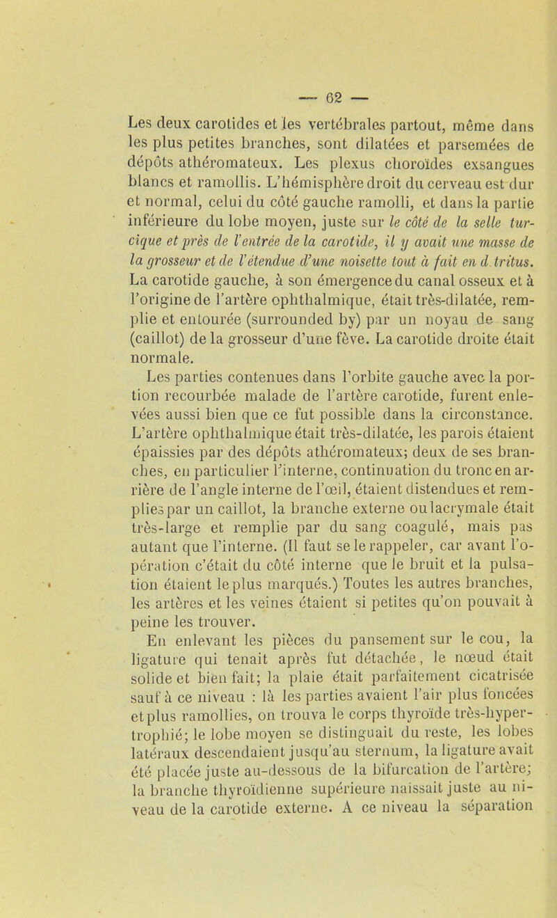 Les deux carotides et les vertébrales partout, même dans les plus petites branches, sont dilatées et parsemées de dépôts athéromateux. Les plexus choroïdes exsangues blancs et ramollis. L’hémisphère droit du cerveau est dur et normal, celui du côté gauche ramolli, et dans la partie inférieure du lobe moyen, juste sur le côté de la selle tur- cique et près de l’entrée de la carotide, il y avait une masse de la grosseur et de l’étendue d’une noisette tout à fait en d tritus. La carotide gauche, à son émergence du canal osseux et à l’origine de l’artère oplithalmique, était très-dilatée, rem- plie et entourée (surrounded by) par un noyau de sang (caillot) de la grosseur d’une fève. La carotide droite était normale. Les parties contenues dans l’orbite gauche avec la por- tion recourbée malade de l’artère carotide, furent enle- vées aussi bien que ce fut possible dans la circonstance. L’artère oplithalmique était très-dilatée, les parois étaient épaissies par des dépôts athéromateux; deux de ses bran- ches, en particulier l’interne, continuation du tronc en ar- rière de l’angle interne de l’œil, étaient distendues et rem- plies par un caillot, la branche externe oulacrymale était très-large et remplie par du sang coagulé, mais pas autant que l’interne. (Il faut se le rappeler, car avant l’o- pération c’était du côté interne que le bruit et la pulsa- tion étaient le plus marqués.) Toutes les autres branches, les artères et les veines étaient si petites qu’on pouvait à peine les trouver. En enlevant les pièces du pansement sur le cou, la ligature qui tenait après fut détachée, le nœud était solide et bienfait; la plaie était parfaitement cicatrisée sauf à ce niveau : là les parties avaient l’air plus foncées et plus ramollies, on trouva le corps thyroïde très-hyper- trophié; le lobe moyen se distinguait du reste, les lobes latéraux descendaient jusqu’au sternum, la ligature avait été placée juste au-dessous de la bifurcation de l’artère; la branche thyroïdienne supérieure naissait juste au ni- veau de la carotide externe. A ce niveau la séparation