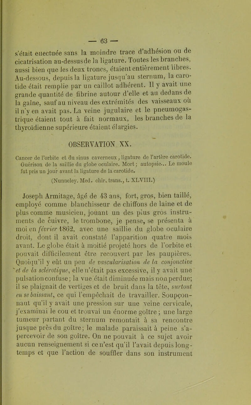 s’était euectuée sans la moindre trace d’adhésion ou de cicatrisation au-dessus de la ligature. Toutes les branches, aussi bien que Jes deux troncs, étaient entièrement libies. Au-dessous, depuis la ligature jusqu’au sternum, la caro- tide était remplie par un caillot adhérent. Il y avait une grande quantité de fibrine autour d’elle et au dedans de la gaine, sauf au niveau des extrémités des vaisseaux où il n’y en avait pas. La veine jugulaire et le pneumogas- trique étaient tout à fait normaux, les branches de la thyroïdienne supérieure étaient élargies. OBSERVATION XX. Cancer de l’orbite et du sinus caverneux, ligature de l’artère carotide. Guérison de la saillie du globe oculaire. Mort; autopsie... Le moule fut pris un jour avant la ligature de la carotide. (Nunneley. Med. chir.. trans., t. XLVIII.) Joseph Armitage, âgé de 43 ans, fort, gros, bien taillé, employé comme blanchisseur de chiffons de laine et de plus comme musicien, jouant un des plus gros instru- ments de cuivre, le trombone, je pense, se présenta à moi en février 1862, avec une saillie du globe oculaire droit, dont il avait constaté l’apparition quatre mois avant. Le globe était à moitié projeté hors de l’orbite et pouvait difficilement être recouvert par les paupières. Quoiqu'il y eût un peu de vascularisation de la conjonctive 'et de -la sclérotique, elle n’était pas excessive, il y avait une pulsation confuse; la vue était diminuée mais non perdue; il se plaignait de vertiges et de bruit dans la tête, surtout en se baissant, ce qui l’empêchait de travailler. Soupçon- nant qu’il y avait une pression sur une veine cervicale, j’examinai le cou et trouvai un énorme goitre ; une large tumeur partant du sternum remontait à sa rencontre jusque près du goitre; le malade paraissait à peine s’a- percevoir de son goitre. On ne pouvait à ce sujet avoir aucun renseignement si ce n’est qu’il l’avait depuis long- temps et que l’action de souffler dans son instrument