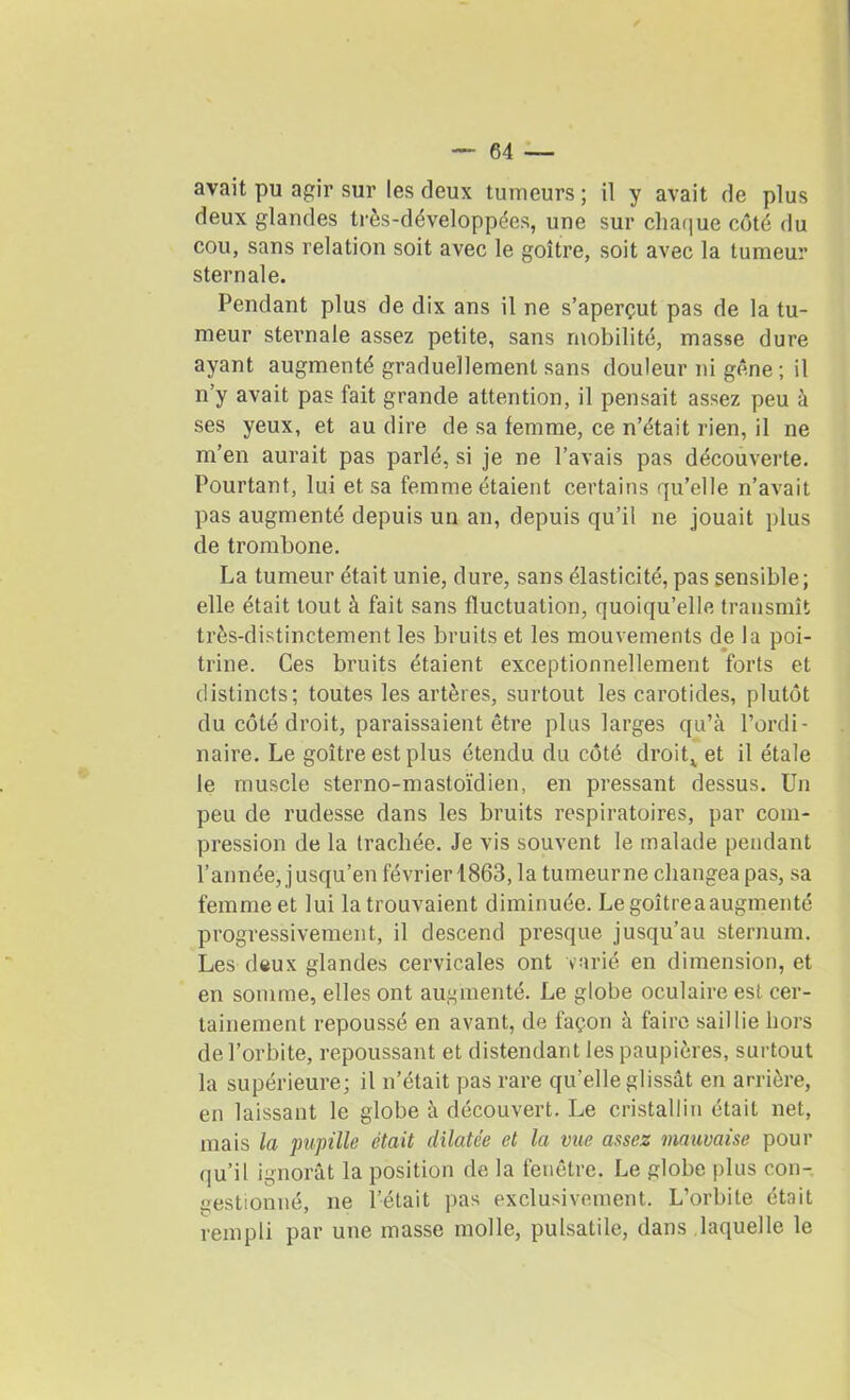 avait pu agir sur les deux tumeurs ; il y avait de plus deux glandes très-développées, une sur chaque côté du cou, sans relation soit avec le goitre, soit avec la tumeur sternale. Pendant plus de dix ans il ne s’aperçut pas de la tu- meur sternale assez petite, sans mobilité, masse dure ayant augmenté graduellement sans douleur ni gêne ; il n’y avait pas fait grande attention, il pensait assez peu à ses yeux, et au dire de sa femme, ce n’était rien, il ne m’en aurait pas parlé, si je ne l’avais pas découverte. Pourtant, lui et sa femme étaient certains qu’elle n’avait pas augmenté depuis un an, depuis qu’il ne jouait plus de trombone. La tumeur était unie, dure, sans élasticité, pas sensible; elle était tout à fait sans fluctuation, quoiqu’elle transmît très-distinctement les bruits et les mouvements de la poi- trine. Ces bruits étaient exceptionnellement forts et distincts; toutes les artères, surtout les carotides, plutôt du côté droit, paraissaient être plus larges qu’à l’ordi- naire. Le goitre est plus étendu du côté droite et il étale le muscle sterno-mastoïdien, en pressant dessus. Un peu de rudesse dans les bruits respiratoires, par com- pression de la trachée. Je vis souvent le malade pendant l’année, jusqu’en février 1863, la tumeur ne changea pas, sa femme et lui la trouvaient diminuée. Le goitre a augmenté progressivement, il descend presque jusqu’au sternum. Les deux glandes cervicales ont varié en dimension, et en somme, elles ont augmenté. Le globe oculaire est cer- tainement repoussé en avant, de façon à faire saillie hors de l’orbite, repoussant et distendant les paupières, surtout la supérieure; il n’était pas rare qu’elle glissât en arrière, en laissant le globe à découvert. Le cristallin était net, mais la pupille était dilatée et la vue assez mauvaise pour qu’il ignorât la position de la fenêtre. Le globe plus con- gestionné, ne l’était pas exclusivement. L’orbite était rempli par une masse molle, pulsatile, dans laquelle le