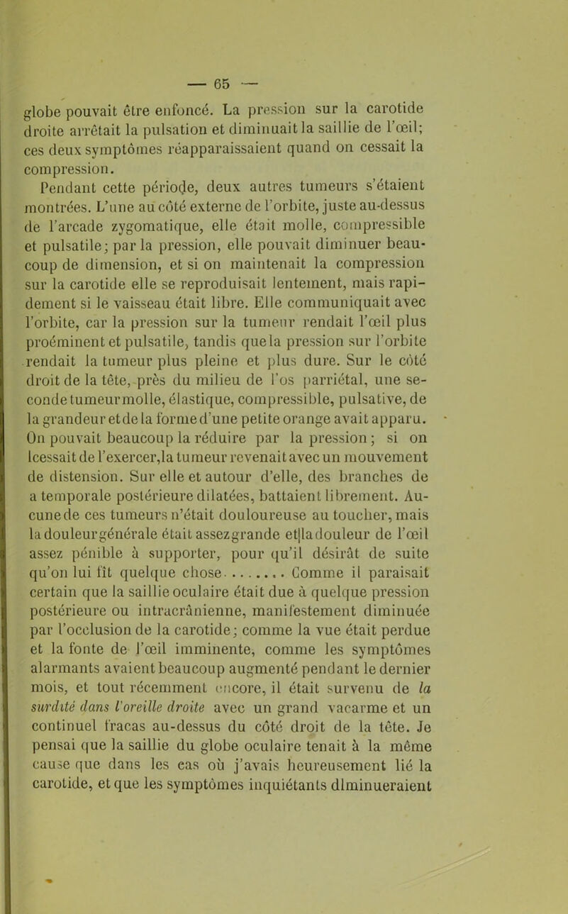 globe pouvait être enfoncé. La pression sur la carotide droite arrêtait la pulsation et diminuait la saillie de l’œil; ces deux symptômes réapparaissaient quand on cessait la compression. Pendant cette période, deux autres tumeurs s’étaient montrées. L’une au côté externe de l’orbite, juste au-dessus de l’arcade zygomatique, elle était molle, compressible et pulsatile; parla pression, elle pouvait diminuer beau- coup de dimension, et si on maintenait la compression sur la carotide elle se reproduisait lentement, mais rapi- dement si le vaisseau était libre. Elle communiquait avec l’orbite, car la pression sur la tumeur rendait l’œil plus proéminent et pulsatile, tandis quela pression sur l’orbite rendait la tumeur plus pleine et plus dure. Sur le coté droit de la tête, près du milieu de l’os parriétal, une se- conde tumeur molle, élastique, compressible, pulsative, de la grandeur etde la forme d’une petite orange avait apparu. On pouvait beaucoup la réduire par la pression; si on Icessait de l’exercer,la tumeur revenait avec un mouvement de distension. Sur elle et autour d’elle, des branches de a temporale postérieure dilatées, battaient librement. Au- cunede ces tumeurs n’était douloureuse au toucher, mais ladouleurgénérale était assezgrande etlladouleur de l’œil assez pénible à supporter, pour qu’il désirât de suite qu’on lui fît quelque chose Comme il paraisait certain que la saillie oculaire était due à quelque pression postérieure ou intracrânienne, manifestement diminuée par l’occlusion de la carotide; comme la vue était perdue et la fonte de l’œil imminente, comme les symptômes alarmants avaient beaucoup augmenté pendant le dernier mois, et tout récemment encore, il était survenu de la surdité dans l’oreille droite avec un grand vacarme et un continuel fracas au-dessus du côté droit de la tête. Je pensai que la saillie du globe oculaire tenait à la même cause que dans les eas où j’avais heureusement lié la carotide, et que les symptômes inquiétants diminueraient