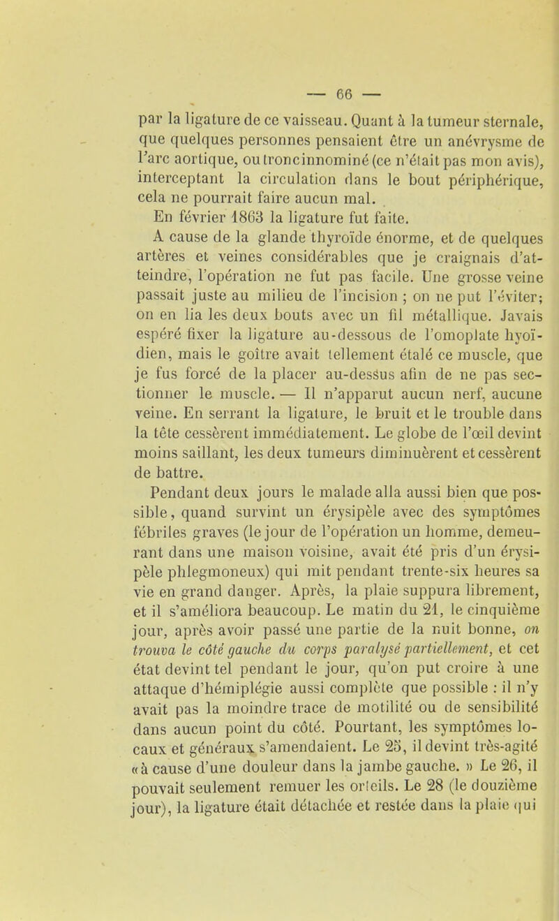 par la ligature de ce vaisseau. Quant a la tumeur sternale, que quelques personnes pensaient être un anévrysme de Tare aortique, oulroncinnominé(ce n’était pas mon avis), interceptant la circulation dans le bout périphérique, cela ne pourrait faire aucun mal. En février 1863 la ligature fut faite. A cause de la glande thyroïde énorme, et de quelques artères et veines considérables que je craignais d’at- teindre, l’opération ne fut pas facile. Une grosse veine passait juste au milieu de l’incision ; on ne put l’éviter; on en lia les deux bouts avec un fil métallique. Javais espéré fixer la ligature au-dessous de l’omoplate hyoï- dien, mais le goitre avait tellement étalé ce muscle, que je fus forcé de la placer au-desSus afin de ne pas sec- tionner le muscle. — Il n’apparut aucun nerf, aucune yeine. En serrant la ligature, le bruit et le trouble dans la tête cessèrent immédiatement. Le globe de l’œil devint moins saillant, les deux tumeurs diminuèrent et cessèrent de battre. Pendant deux jours le malade alla aussi bien que pos- sible, quand survint un érysipèle avec des symptômes fébriles graves (le jour de l’opération un homme, demeu- rant dans une maison voisine, avait été pris d’un érysi- pèle phiegmoneux) qui mit pendant trente-six heures sa vie en grand danger. Après, la plaie suppura librement, et il s’améliora beaucoup. Le matin du 21, le cinquième jour, après avoir passé une partie de la nuit bonne, on trouva le côté gauche du corps paralysé partiellement, et cet état devint tel pendant le jour, qu’on put croire à une attaque d’hémiplégie aussi complète que possible : il n’y avait pas la moindre trace de motilité ou de sensibilité dans aucun point du côté. Pourtant, les symptômes lo- caux et généraux s’amendaient. Le 25, il devint très-agité «à cause d’une douleur dans la jambe gauche. » Le 26, il pouvait seulement remuer les orleils. Le 28 (le douzième jour), la ligature était détachée et restée dans la plaie qui