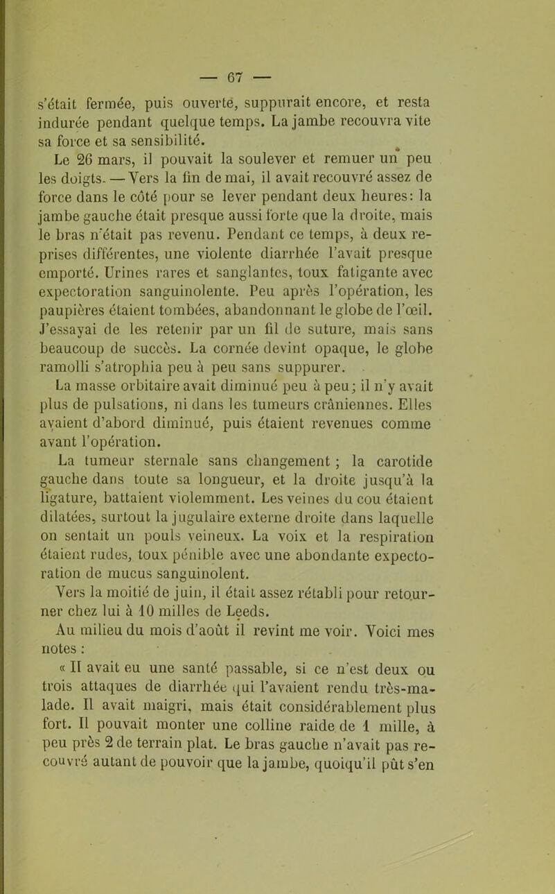 s’était fermée, puis ouverte, suppurait encore, et resta indurée pendant quelque temps. La jambe recouvra vite sa force et sa sensibilité. Le 26 mars, il pouvait la soulever et remuer un peu les doigts- —Yers la fin de mai, il avait recouvré assez de force dans le côté pour se lever pendant deux heures: la jambe gauche était presque aussi forte que la droite, mais le bras n’était pas revenu. Pendant ce temps, à deux re- prises différentes, une violente diarrhée l’avait presque emporté. Urines rares et sanglantes, toux fatigante avec expectoration sanguinolente. Peu après l’opération, les paupières étaient tombées, abandonnant le globe de l’œil. J’essayai de les retenir par un fil de suture, mais sans beaucoup de succès. La cornée devint opaque, le globe ramolli s’atrophia peu à peu sans suppurer. La masse orbitaire avait diminué peu à peu; il n’y avait plus de pulsations, ni dans les tumeurs crâniennes. Elles avaient d’abord diminué, puis étaient revenues comme avant l’opération. La tumeur sternale sans changement ; la carotide gauche dans toute sa longueur, et la droite jusqu’à la ligature, battaient violemment. Les veines du cou étaient dilatées, surtout la jugulaire externe droite dans laquelle on sentait un pouls veineux. La voix et la respiration étaient rudes, toux pénible avec une abondante expecto- ration de mucus sanguinolent. Yers la moitié de juin, il étaii assez rétabli pour retour- ner chez lui à 10 milles de Leeds. Au milieu du mois d’août il revint me voir. Voici mes notes : « II avait eu une santé passable, si ce n’est deux ou trois attaques de diarrhée qui l’avaient rendu très-ma- lade. Il avait maigri, mais était considérablement plus fort. Il pouvait monter une colline raide de 1 mille, à peu près 2 de terrain plat. Le bras gauche n’avait pas re- couvré autant de pouvoir que la jambe, quoiqu’il pût s’en
