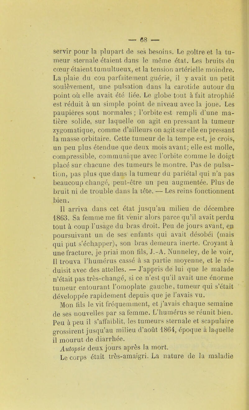 servir pour la plupart rie ses besoins. Le goitre et la tu- meur sternale étaient dans le même état. Les bruits du cœur étaient tumultueux, et la tension artérielle moindre. La plaie du cou parfaitement guérie, il y avait un petit soulèvement, une pulsation dans la carotide autour du point où elle avait été liée. Le globe tout à fait atrophié est réduit à un simple point de niveau avec la joue. Les paupières sont normales; l’orbite est rempli d’une ma- tière solide, sur laquelle on agit en pressant la tumeur zygomatique, comme d’ailleurs on agit sur elle en pressant la masse orbitaire. Cette tumeur de la tempe est, je crois, un peu plus étendue que deux mois avant; elle est molle, compressible, communique avec l’orbite comme le doigt placé sur chacune des tumeurs le montre. Pas de pulsa- tion, pas plus que dans la tumeur du pariétal qui n’a pas beaucoup changé, peut-être un peu augmentée. Plus de bruit ni de trouble dans la tête. — Les reins fonctionnent bien. Il arriva dans cet état jusqu’au milieu de décembre 1863. Sa femme me lit venir alors parce qu’il avait perdu tout à coup l’usage du bras droit. Peu de jours avant, en poursuivant un de ses enfants qui avait désobéi (mais qui put s’échapper), son bras demeura inerte. Croyant à une fracture, je priai mon fils, J.-A. Nunneley, de le voir, Il trouva l’humérus cassé à sa partie moyenne, et le ré- duisit avec des attelles. — J’appris de lui que le malade n’était pas très-changé, si ce n’est qu’il avait une énorme tumeur entourant l’omoplate gauche, tumeur qui s’était développée rapidement depuis que je l’avais vu. Mon lils le vit fréquemment, et j’avais chaque semaine de ses nouvelles par sa femme. L’humérus se réunit bien. Peu à peu il s’affaiblit, les tumeurs sternale et scapulaire grossirent jusqu’au milieu d’août 1864, époque à laquelle il mourut de diarrhée. Autopsie deux jours après la mort. Le corps était très-amaigri. La nature de la maladie