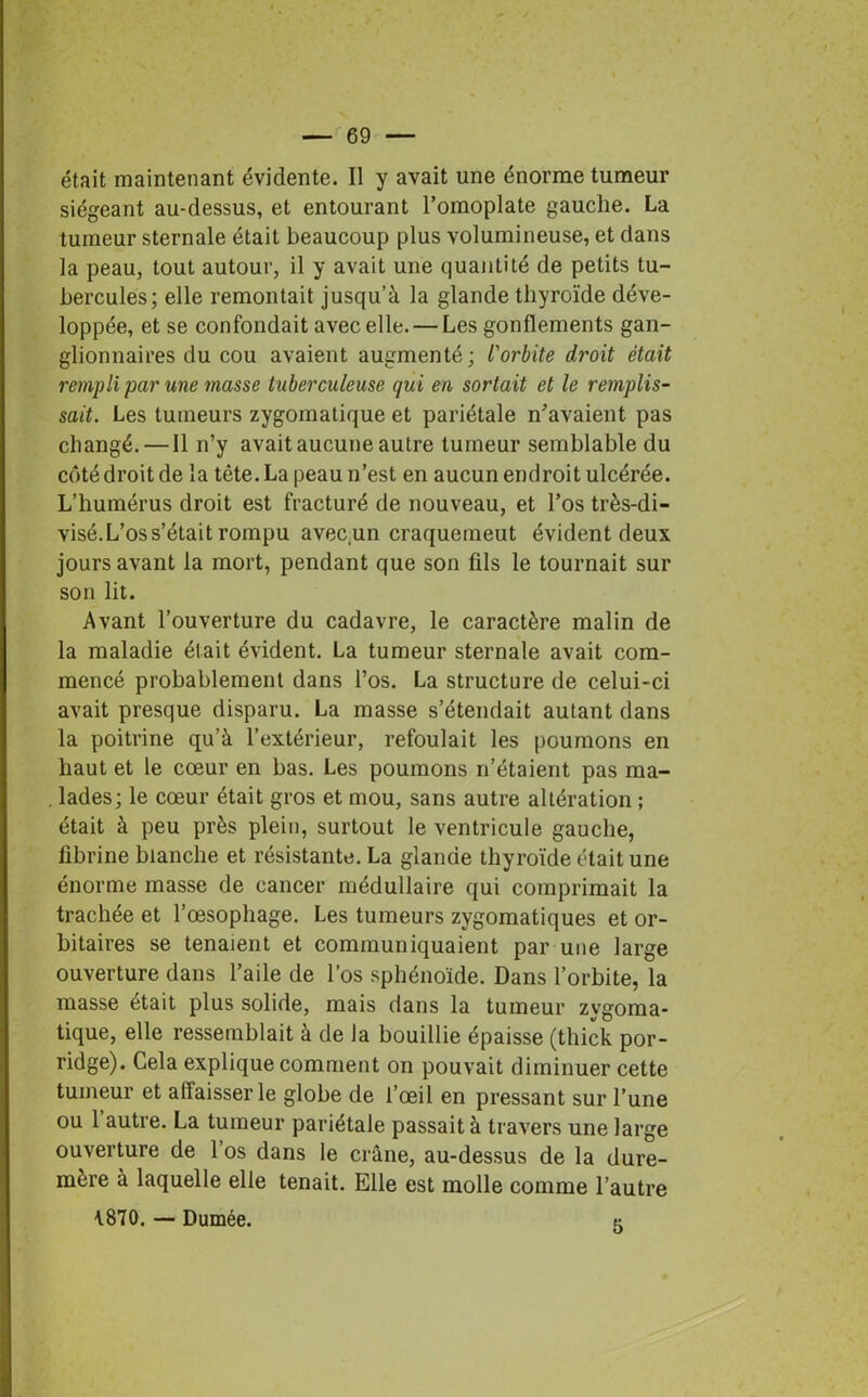 était maintenant évidente. Il y avait une énorme tumeur siégeant au-dessus, et entourant l’omoplate gauche. La tumeur sternale était beaucoup plus volumineuse, et dans la peau, tout autour, il y avait une quantité de petits tu- bercules; elle remontait jusqu’à la glande thyroïde déve- loppée, et se confondait avec elle. — Les gonflements gan- glionnaires du cou avaient augmenté; l'orbite di'oit était rempli par une masse tuberculeuse qui en sortait et le remplis- sait. Les tumeurs zygomatique et pariétale n’avaient pas changé.—Il n’y avait aucune autre tumeur semblable du côté droit de la tète. La peau n’est en aucun endroit ulcérée. L’humérus droit est fracturé de nouveau, et l’os très-di- visé.L’os s’était rompu avec un craquemeut évident deux jours avant la mort, pendant que son fils le tournait sur son lit. Avant l’ouverture du cadavre, le caractère malin de la maladie était évident. La tumeur sternale avait com- mencé probablement dans l’os. La structure de celui-ci avait presque disparu. La masse s’étendait autant dans la poitrine qu’à l’extérieur, refoulait les poumons en haut et le cœur en bas. Les poumons n’étaient pas ma- . lades; le cœur était gros et mou, sans autre altération ; était à peu près plein, surtout le ventricule gauche, fibrine blanche et résistante. La glande thyroïde était une énorme masse de cancer médullaire qui comprimait la trachée et l’œsophage. Les tumeurs zygomatiques et or- bitaires se tenaient et communiquaient par une large ouverture dans l’aile de l’os sphénoïde. Dans l’orbite, la masse était plus solide, mais dans la tumeur zvgoma- tique, elle ressemblait à de la bouillie épaisse (thick por- ridge). Gela explique comment on pouvait diminuer cette tumeur et affaisser le globe de l’œil en pressant sur l’une ou 1 autre. La tumeur pariétale passait à travers une large ouverture de l’os dans le crâne, au-dessus de la dure- mère à laquelle elle tenait. Elle est molle comme l’autre \870. — Dumée. 5