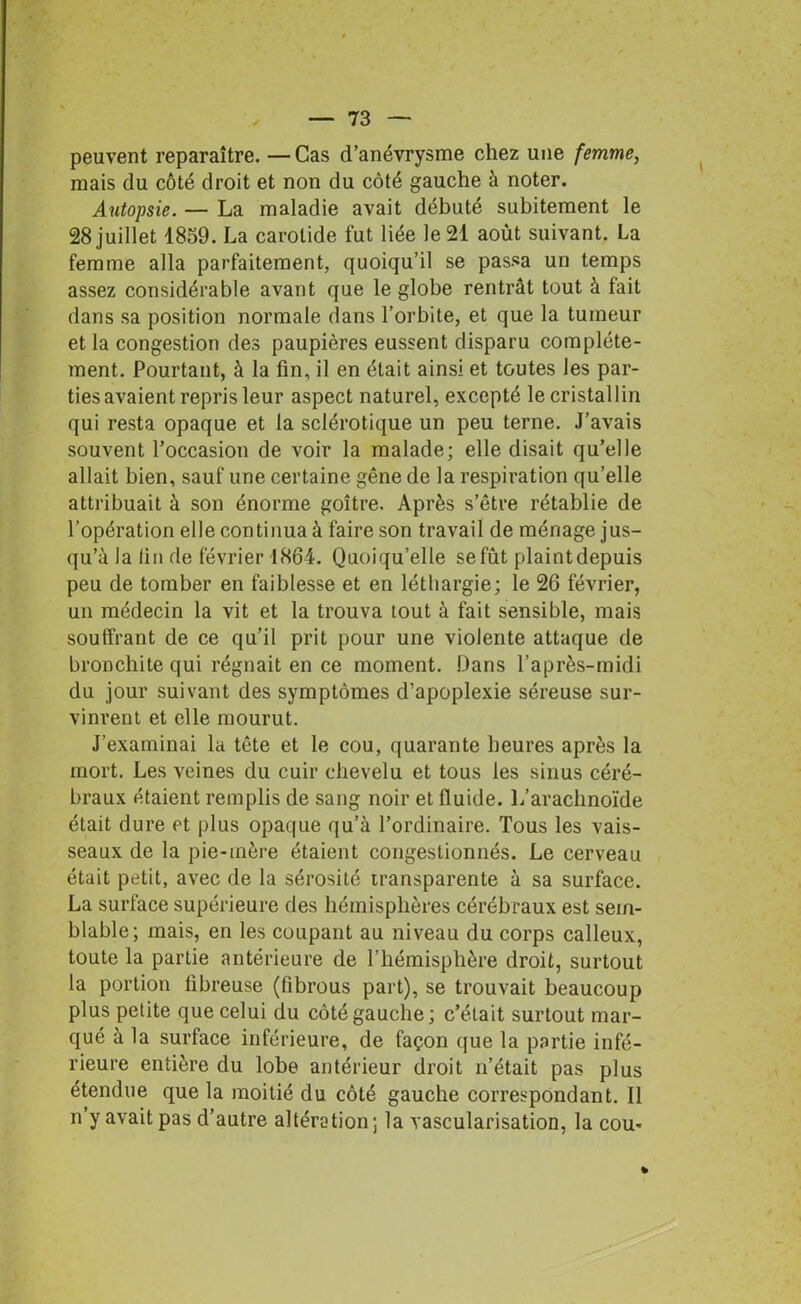 peuvent reparaître. —Cas d’anévrysme chez une femme, mais du côté droit et non du côté gauche à noter. Autopsie. — La maladie avait débuté subitement le 28 juillet 1859. La carotide fut liée le 21 août suivant. La femme alla parfaitement, quoiqu’il se passa un temps assez considérable avant que le globe rentrât tout à fait dans sa position normale dans l’orbite, et que la tumeur et la congestion des paupières eussent disparu complète- ment. Pourtant, à la fin, il en était ainsi et toutes les par- ties avaient repris leur aspect naturel, excepté le cristallin qui resta opaque et la sclérotique un peu terne. J’avais souvent l’occasion de voir la malade; elle disait qu’elle allait bien, sauf une certaine gêne de la respiration qu’elle attribuait à son énorme goitre. Après s’être rétablie de l’opération elle continua à faire son travail de ménage jus- qu’à la lin de février 1864. Quoiqu’elle se fût plaint depuis peu de tomber en faiblesse et en léthargie ; le 26 février, un médecin la vit et la trouva tout à fait sensible, mais souffrant de ce qu’il prit pour une violente attaque de bronchite qui régnait en ce moment. Dans l’après-midi du jour suivant des symptômes d’apoplexie séreuse sur- vinrent et elle mourut. J’examinai la tête et le cou, quarante heures après la mort. Les veines du cuir chevelu et tous les sinus céré- braux étaient remplis de sang noir et fluide. 1/arachnoïde était dure et plus opaque qu’à l’ordinaire. Tous les vais- seaux de la pie-mère étaient congestionnés. Le cerveau était petit, avec de la sérosité transparente à sa surface. La surface supérieure des hémisphères cérébraux est sem- blable; mais, en les coupant au niveau du corps calleux, toute la partie antérieure de l’hémisphère droit, surtout la portion fibreuse (fibrous part), se trouvait beaucoup plus petite que celui du côté gauche; c’était surtout mar- qué à la surface inférieure, de façon que la partie infé- rieure entière du lobe antérieur droit n’était pas plus étendue que la moitié du côté gauche correspondant. Il n’y avait pas d’autre altération; la vascularisation, la cou-