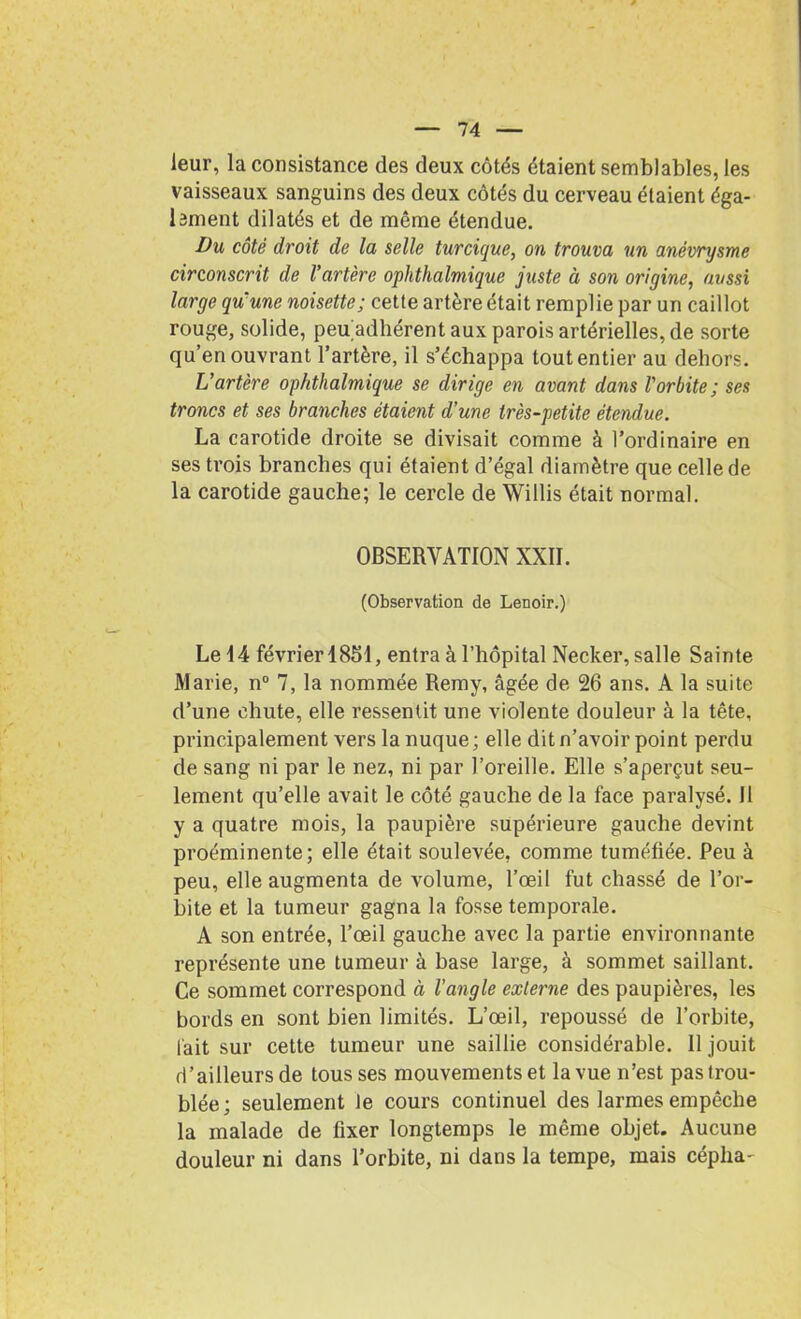 leur, la consistance des deux côtés étaient semblables, les vaisseaux sanguins des deux côtés du cerveau étaient éga- lement dilatés et de même étendue. Du côté droit de la selle turcique, on trouva un anévrysme circonscrit de l'artère ophthalmique juste à son origine, aussi large qu'une noisette; cette artère était remplie par un caillot rouge, solide, peu adhérent aux parois artérielles, de sorte qu’en ouvrant l’artère, il s’échappa tout entier au dehors. L’artère ophthalmique se dirige en avant dans l'orbite; ses troncs et ses branches étaient d’une très-petite étendue. La carotide droite se divisait comme à l’ordinaire en ses trois branches qui étaient d’égal diamètre que celle de la carotide gauche; le cercle de Willis était normal. OBSERVATION XXII. (Observation de Lenoir.) Le 14 février 1851, entra à l’hôpital Necker, salle Sainte Marie, n° 7, la nommée Remy, âgée de 26 ans. A la suite d’une chute, elle ressentit une violente douleur à la tête, principalement vers la nuque ; elle dit n’avoir point perdu de sang ni par le nez, ni par l’oreille. Elle s’aperçut seu- lement qu’elle avait le côté gauche de la face paralysé. 11 y a quatre mois, la paupière supérieure gauche devint proéminente; elle était soulevée, comme tuméfiée. Peu à peu, elle augmenta de volume, l’œil fut chassé de l’or- bite et la tumeur gagna la fosse temporale. A son entrée, l’œil gauche avec la partie environnante représente une tumeur à base large, à sommet saillant. Ce sommet correspond à l’angle externe des paupières, les bords en sont bien limités. L’œil, repoussé de l’orbite, lait sur cette tumeur une saillie considérable. Il jouit d’ailleurs de tousses mouvements et la vue n’est pas trou- blée; seulement le cours continuel des larmes empêche la malade de fixer longtemps le même objet. Aucune douleur ni dans l’orbite, ni dans la tempe, mais céplia-