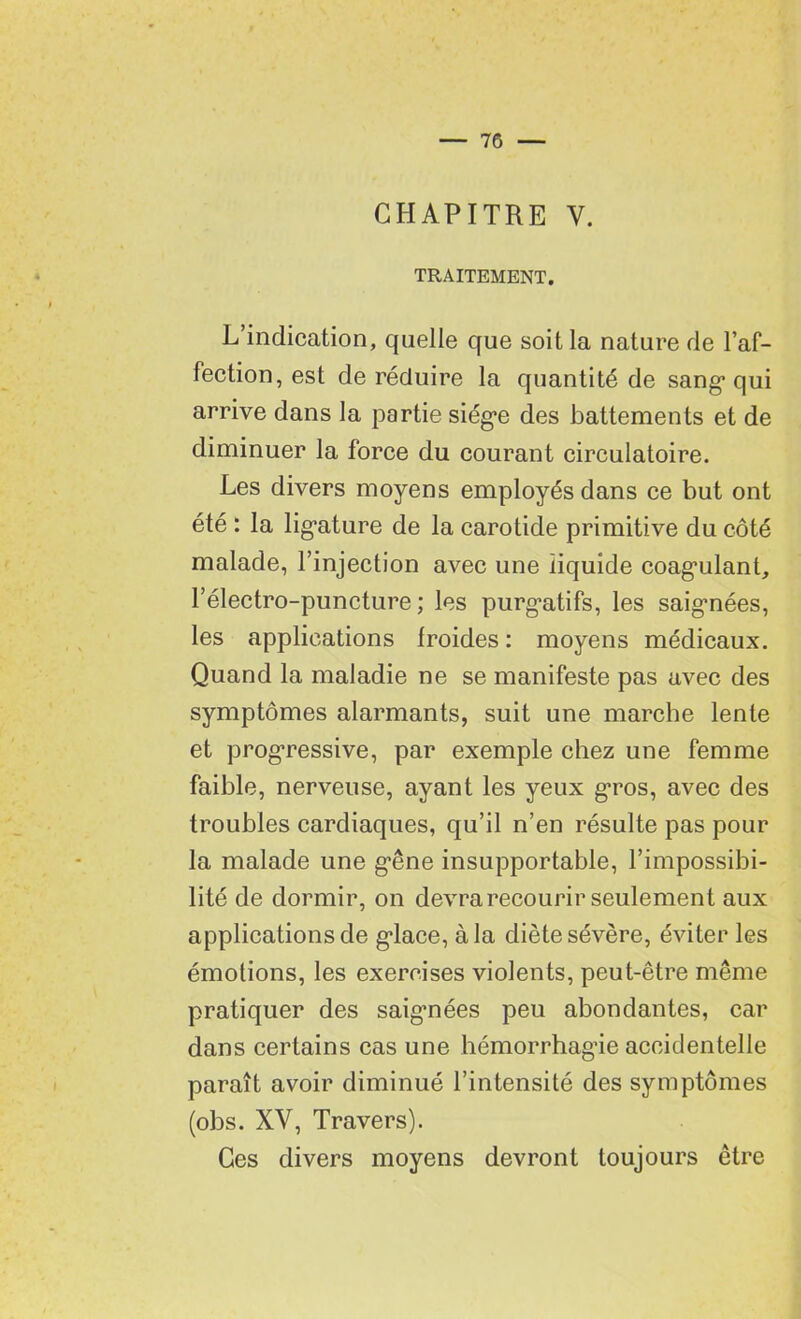 CHAPITRE Y. TRAITEMENT. L’indication, quelle que soit la nature de l’af- fection, est de réduire la quantité de sang1 qui arrive dans la partie siège des battements et de diminuer la force du courant circulatoire. Les divers moyens employés dans ce but ont été : la ligature de la carotide primitive du côté malade, l’injection avec une liquide coagulant, l’électro-puncture ; les purgatifs, les saignées, les applications froides : moyens médicaux. Quand la maladie ne se manifeste pas avec des symptômes alarmants, suit une marche lente et progressive, par exemple chez une femme faible, nerveuse, ayant les yeux gros, avec des troubles cardiaques, qu’il n’en résulte pas pour la malade une gêne insupportable, l’impossibi- lité de dormir, on devra recourir seulement aux applications de glace, à la diète sévère, éviter les émotions, les exercises violents, peut-être même pratiquer des saigmées peu abondantes, car dans certains cas une hémorrhagie accidentelle paraît avoir diminué l’intensité des symptômes (obs. XV, Travers). Ces divers moyens devront toujours être