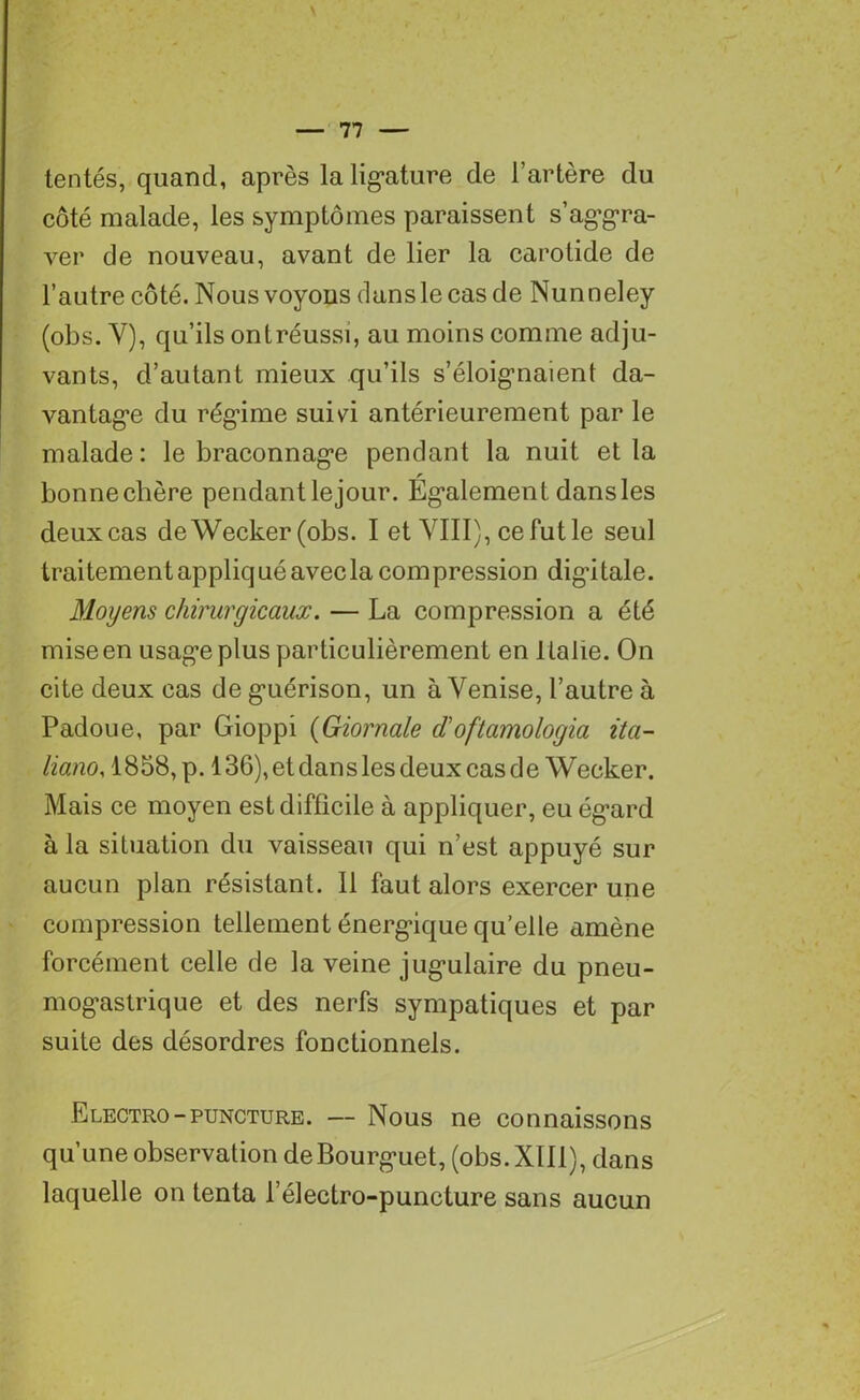 tentés, quand, après la ligature de l’artère du côté malade, les symptômes paraissent s’aggra- ver de nouveau, avant de lier la carotide de l’autre côté. Nous voyous dansle cas de Nunneley (obs. Y), qu’ils ontréussi, au moins comme adju- vants, d’autant mieux qu’ils s’éloignaient da- vantage du régime suivi antérieurement par le malade: le braconnage pendant la nuit et la bonnechère pendant lejour. Egalement dans les deux cas deWecker (obs. I et VIII), ce fut le seul traitement appliqué avec la compression digitale. Moyens chirurgicaux. — La compression a été mise en usage plus particulièrement en Italie. On cite deux cas de guérison, un à Venise, l’autre à Padoue, par Gioppi (Giornale iïoftamologia ita- liano, 1858, p. 136), et dans les deux cas de Wecker. Mais ce moyen est difficile à appliquer, eu égard à la situation du vaisseau qui n’est appuyé sur aucun plan résistant. Il faut alors exercer une compression tellement énergique qu’elle amène forcément celle de la veine jugulaire du pneu- mogastrique et des nerfs sympatiques et par suite des désordres fonctionnels. Electro-puncture. — Nous ne connaissons qu’une observation deBourguet, (obs. XIII), dans laquelle on tenta l’électro-puncture sans aucun