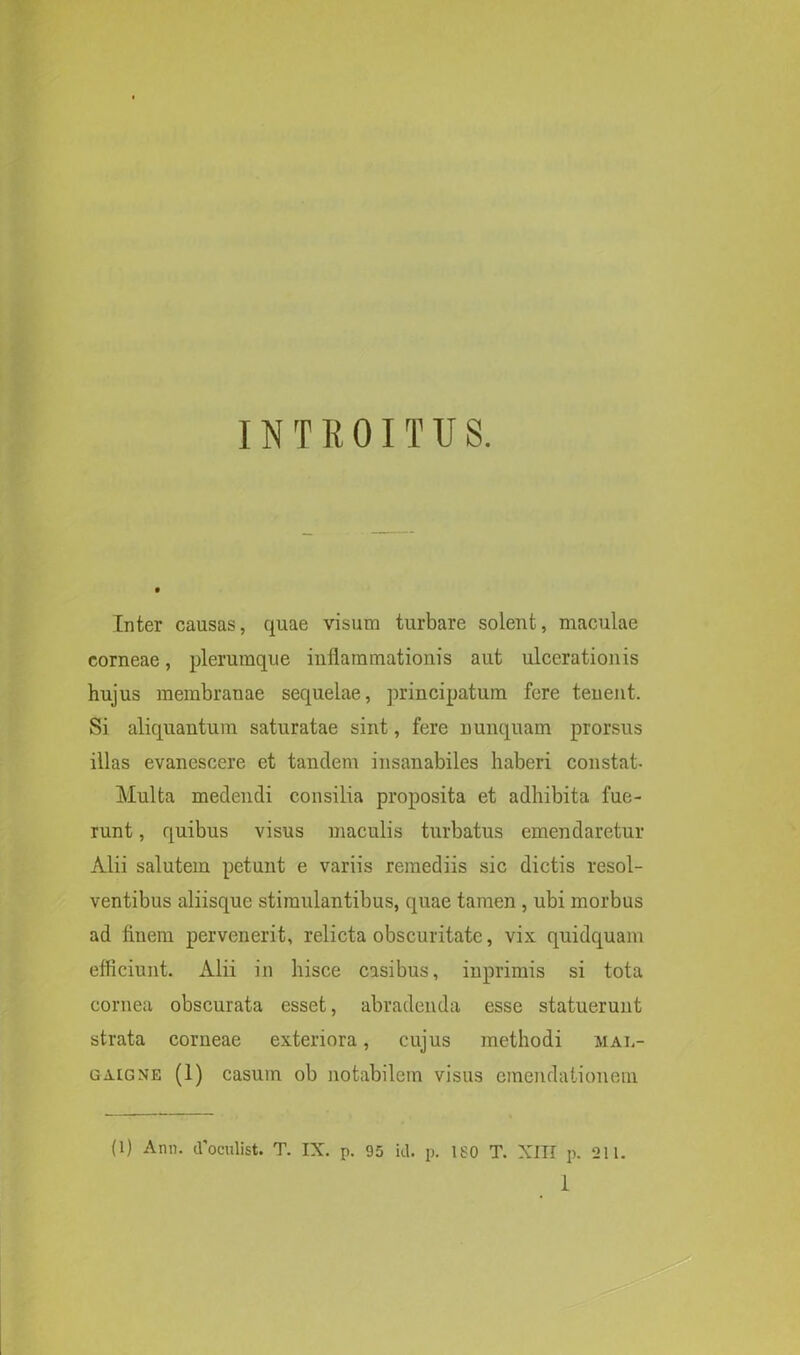 INTROITUS. Inter causas, quae visum turbare solent, maculae corneae, plerumque inflammationis aut ulcerationis hujus membranae sequelae, principatum fere tenent. Si aliquantum saturatae sint, fere nunquam prorsus illas evanescere et tandem insanabiles haberi constat- Multa medendi consilia proposita et adhibita fue- runt , quibus visus maculis turbatus emendaretur Alii salutem petunt e variis remediis sic dictis resol- ventibus aliisque stimulantibus, quae tamen , ubi morbus ad finem pervenerit, relicta obscuritate, vix quidquam efficiunt. Alii in hisce casibus, inprimis si tota cornea obscurata esset, abradenda esse statuerunt strata corneae exteriora, cujus methodi mal- gaigne (1) casum ob notabilem visus emendationem (1) Arni. (Toculist. T. IX. p. 95 id. p. 180 T. XIII p. 211.