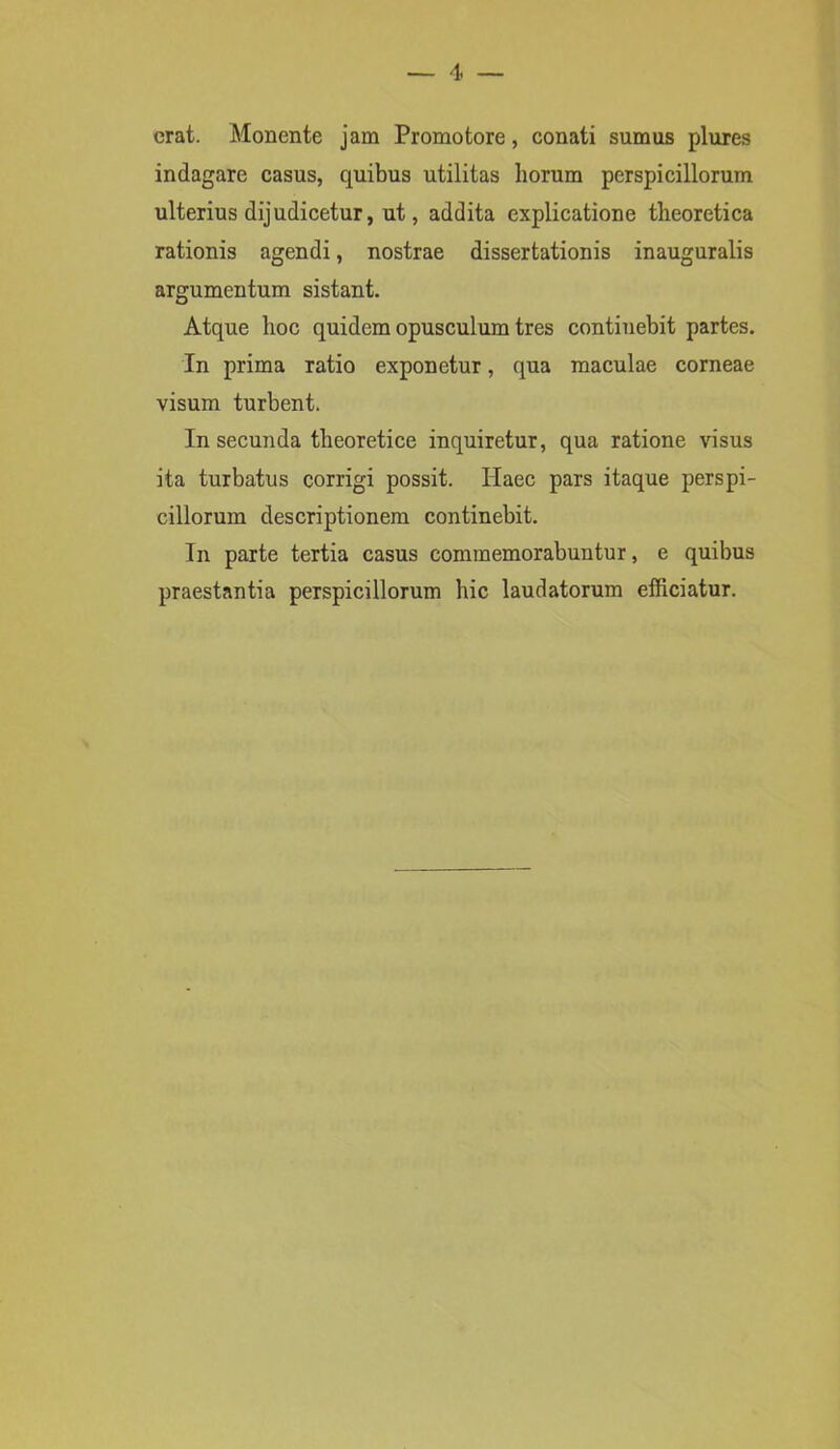 erat. Monente jam Promotore, conati sumus plures indagare casus, quibus utilitas horum perspicillorum ulterius dijudicetur, ut, addita explicatione theoretica rationis agendi, nostrae dissertationis inauguralis argumentum sistant. Atque hoc quidem opusculum tres continebit partes. In prima Tatio exponetur, qua maculae corneae visum turbent. In secunda tlieoretice inquiretur, qua ratione visus ita turbatus corrigi possit. Haec pars itaque perspi- cillorum descriptionem continebit. In parte tertia casus commemorabuntur, e quibus praestantia perspicillorum hic laudatorum efficiatur.