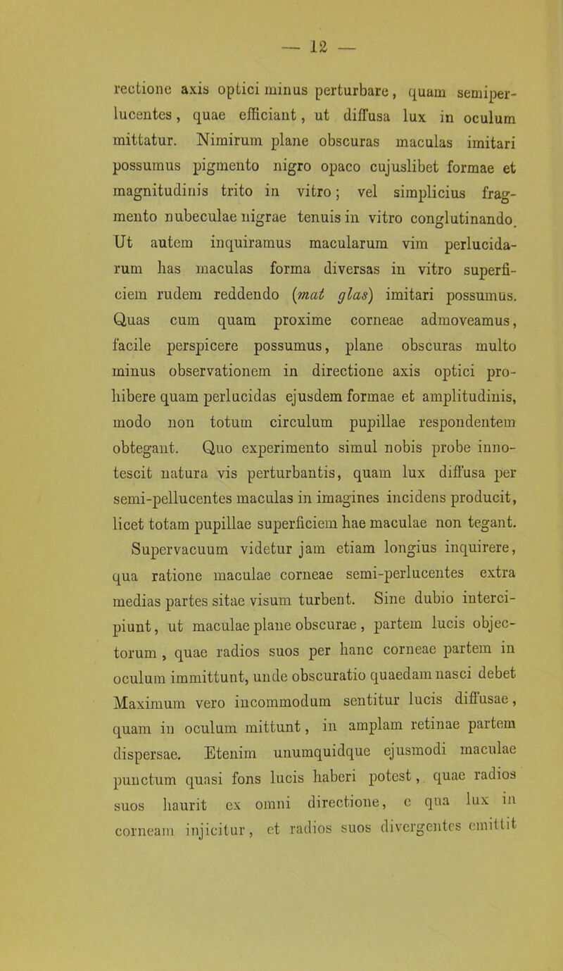 rectione axis optici minus perturbare, quam semiper- lucentes, quae efficiant, ut diffusa lux in oculum mittatur. Nimirum plane obscuras maculas imitari possumus pigmento nigro opaco cujuslibet formae et magnitudinis trito in vitro; vel simplicius frag- mento nubeculae nigrae tenuis in vitro conglutinando Ut autem inquiramus macularum vim perlucida- rum has maculas forma diversas in vitro superfi- ciem rudem reddendo {viat glas) imitari possumus. Quas cum quam proxime corneae admoveamus, facile perspicere possumus, plane obscuras multo minus observationem in directione axis optici pro- hibere quam perlucidas ejusdem formae et amplitudinis, modo non totum circulum pupillae respondentem obtegant. Quo experimento simul nobis probe inno- tescit natura vis perturbantis, quam lux diffusa per semi-pellucentes maculas in imagines incidens producit, licet totam pupillae superficiem hae maculae non tegant. Supervacuum videtur jam etiam longius inquirere, qua ratione maculae corneae semi-perlucentes extra medias partes sitae visum turbent. Sine dubio interci- piunt, ut maculae plane obscurae , partem lucis objec- torum , quae radios suos per hanc corneae partem in oculum immittunt, unde obscuratio quaedam nasci debet Maximum vero incommodum sentitur lucis diflusae, quam in oculum mittunt, in amplam retinae partem dispersae. Etenim unumquidque ejusmodi maculae punctum quasi fons lucis haberi potest, quae radios suos haurit ex omni directione, c qua lux in corneam injicitur, et radios suos divergentes emittit