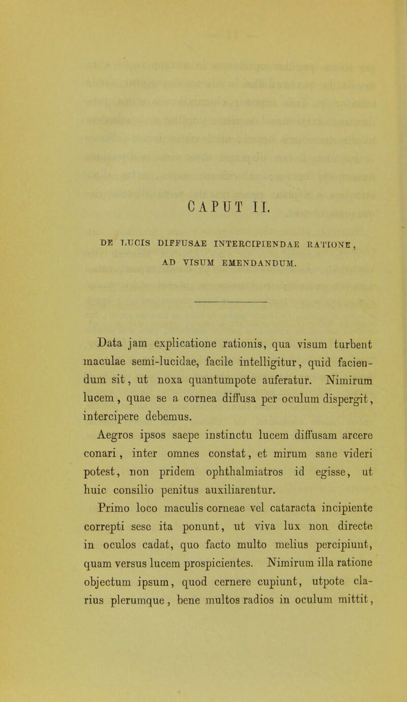 CAPUT II. DE TiTJCIS DIFFUSAE INTERCIPIENDAE RATIONE, AD VISUM EMENDANDUM. Data jam explicatione rationis, qua visum turbent maculae semi-lucidae, facile intelligitur, quid facien- dum sit, ut noxa quantumpote auferatur. Nimirum lucem, quae se a cornea diffusa per oculum dispergit, intercipere debemus. Aegros ipsos saepe instinctu lucem diffusam arcere conari, inter omnes constat, et mirum sane videri potest, non pridem ophthalmiatros id egisse, ut huic consilio penitus auxiliarentur. Primo loco maculis corneae vel cataracta incipiente correpti sesc ita ponunt, ut viva lux non directe in oculos cadat, quo facto multo melius percipiunt, quam versus lucem prospicientes. Nimirum illa ratione objectum ipsum, quod cernere cupiunt, utpote cla- rius plerumque , bene multos radios in oculum mittit,