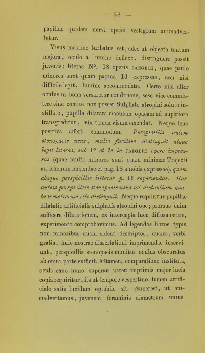 papillae quidem nervi optici vestigium animadver- tatur. Visus maxime turbatus est, adeo ut objecta tantum majora, oculo a lumine deflexo, distinguere possit juvenis; literas N°. 18 operis jaegeiii, quae paulo minores sunt quam pagina 16 expressae, non nisi difficile legit, lumine accommodato. Certe nisi alter oculus in bona versaretur conditione, sese viae commit- tere sine comite non posset. Sulphate atropini soluto in- stillato , pupilla dilatata maculam opacam ad superiora transgreditur , vix tamen visum emendat. Neque lens positiva affert commodum. Perspicillis autem stenopaeis usus, multo facilius distinguit atque legit literas, sui 1° et 2° in jaegeri opere impres- sas (quae multo minores sunt quam minimae Trajecti ad Rhenum habendae et pag. 18 a nobis expressae), quam absque perspicillis litteras p. 16 roperiendas. Has autem perspicillis stenopaeis usus ad distantiam qua- tuor metrorum rite distinguit. Neque requiritur pupillae dilatatio artificialis sulphatis atropini ope; prorsus enim sufficere dilatationem, ex intercepta luce diffusa ortam, experimento comprobavimus. Ad legendos libros typis non minoribus quam solent descriptos, quales, verbi gratia, huic nostrae dissertationi imprimendae inservi- unt , perspicillis stenopaeis munitus oculus obscuratus ab omni parte sufficit. Attamen, comparatione instituta, oculo sano hunc superari patet; imprimis major lucis copia requiritur , ita ut tempore vespertino lumen artifi- ciale satis lucidum optabile sit. Superest, ut ani- madvertamus , juvenem foraminis diametrum unius