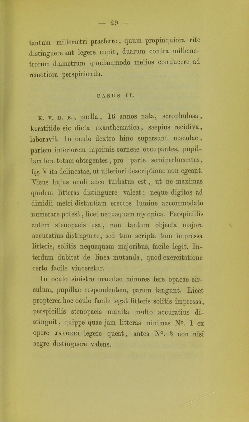 tantum millemetri praeferre, quum propinquiora rite distinguere aut legere cupit, duarum contra milleme- trorum diametrum quodammodo melius conducere ad remotiora perspicienda. CASUS II. k. v. d. b. , puella, 16 annos nata, scropliulosa, keratitide sic dicta exanthematica, saepius recidiva, laboravit. In oculo dextro hinc supersunt maculae, partem inferiorem inprimis corneae occupantes, pupil- lam fere totam obtegentes , pro parte semiperlucentes, fig. V ita delineatae, ut ulteriori descriptione non egeant. Visus hujus oculi adeo turbatus est, ut ne maximas quidem litteras distinguere valeat; neque digitos ad dimidii metri distanliam erectos lumine accommodato numerare potest, licet nequaquam my opica. Perspicillis autem stenopaeis usa, non tantum objecta majora accuratius distinguere, sed tum scripta tum impressa litteris, solitis nequaquam majoribus, facile legit. In- terdum dubitat de linea mutanda, quod exercitatione certo facile vinceretur. In oculo sinistro maculae minores fere opacae cir- culum, pupillae respondentem, parum tangunt. Licet proptereahoc oculo facile legat litteris solitis impressa, perspicillis stenopaeis munita multo accuratius di- stinguit, quippe quae jam litteras minimas N°. 1 ex opere jaegebi legere queat, antea N°.3 non nisi aegre distinguere valens.