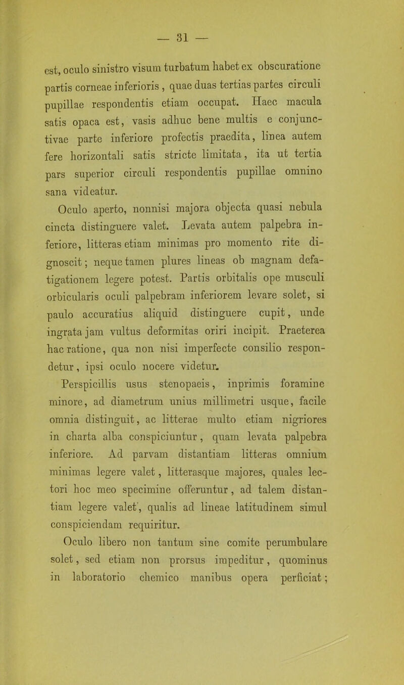 est, oculo sinistro visum turbatum habet ex obscuratione partis corneae inferioris , quae duas tertias partes circuli pupillae respondentis etiam occupat. Ilaec macula satis opaca est, vasis adhuc bene multis e conjunc- tivae parte inferiore profectis praedita, linea autem fere horizontali satis stricte limitata, ita ut tertia pars superior circuli respondentis pupillae omnino sana videatur. Oculo aperto, nonnisi majora objecta quasi nebula cincta distinguere valet. Levata autem palpebra in- feriore, litteras etiam minimas pro momento rite di- gnoscit ; neque tamen plures lineas ob magnam defa- tigationem legere potest. Partis orbitalis ope musculi orbicularis oculi palpebram inferiorem levare solet, si paulo accuratius aliquid distinguere cupit, unde ingrata jam vultus deformitas oriri incipit. Praeterea hac ratione, qua non nisi imperfecte consilio respon- detur , ipsi oculo nocere videtur. Perspicillis usus stenopaeis, inprimis foramine minore, ad diametrum unius millimetri usque, facile omnia distinguit, ac litterae multo etiam nigriores in charta alba conspiciuntur , quam levata palpebra inferiore. Ad parvam distantiam litteras omnium minimas legere valet, litterasque majores, quales lec- tori hoc meo specimine offeruntur, ad talem distan- tiam legere valet', qualis ad lineae latitudinem simul conspiciendam requiritur. Oculo libero non tantum sine comite perambulare solet, sed etiam non prorsus impeditur, quominus in laboratorio chemico manibus opera perficiat;