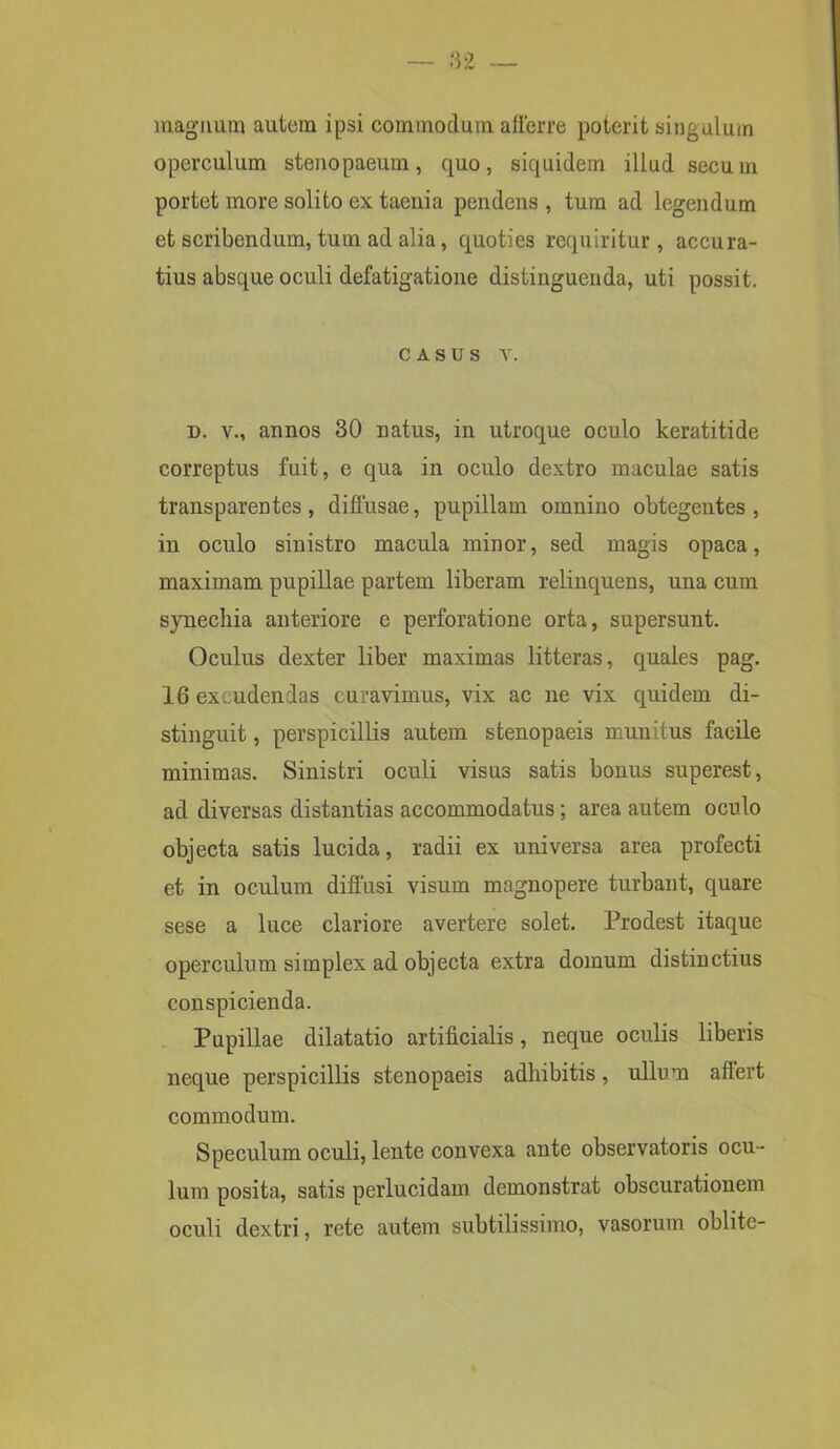 magnum autem ipsi commodum afferre poterit singulum operculum stenopaeum, quo, siquidem illud secum portet more solito ex taenia pendens , tum ad legendum et scribendum, tum ad alia, quoties requiritur, accura- tius absque oculi defatigatione distinguenda, uti possit. casus v. d. v., annos 30 natus, in utroque oculo keratitide correptus fuit, e qua in oculo dextro maculae satis transparentes, diffusae, pupillam omnino obtegentes, in oculo sinistro macula minor, sed magis opaca, maximam pupillae partem liberam relinquens, una cum synechia anteriore e perforatione orta, supersunt. Oculus dexter liber maximas litteras, quales pag. 16 excudendas curavimus, vix ac ne vix quidem di- stinguit, perspicillis autem stenopaeis mundus facile minimas. Sinistri oculi visus satis bonus superest, ad diversas distantias accommodatus; area autem oculo objecta satis lucida, radii ex universa area profecti et in oculum diffusi visum magnopere turbant, quare sese a luce clariore avertere solet. Prodest itaque operculum simplex ad objecta extra domum distinctius conspicienda. Pupillae dilatatio artificialis, neque oculis liberis neque perspicillis stenopaeis adhibitis, ullum aflert commodum. Speculum oculi, lente convexa ante observatoris ocu- lum posita, satis perlucidam demonstrat obscurationem oculi dextri, rete autem subtilissimo, vasorum oblite-