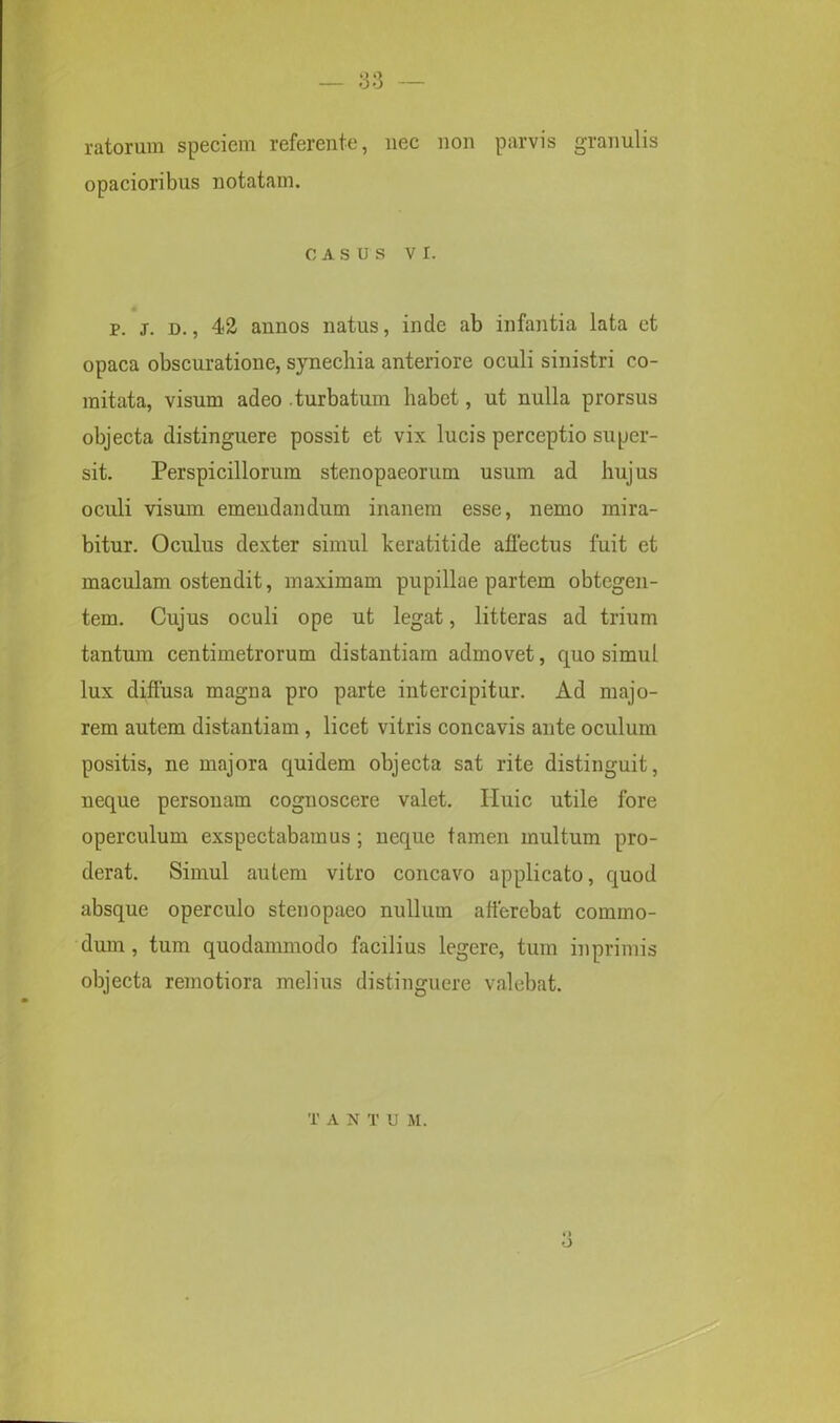 ratorum speciem referente, nec non parvis granulis opacioribus notatam. CASUS vi. p. j. d. , 42 annos natus, inde ab infantia lata et opaca obscuratione, synechia anteriore oculi sinistri co- mitata, visum adeo .turbatum habet, ut nulla prorsus objecta distinguere possit et vix lucis perceptio super- sit. Perspicillorum stenopaeorum usum ad hujus oculi visum emendandum inanem esse, nemo mira- bitur. Oculus dexter simul keratitide affectus fuit et maculam ostendit, maximam pupillae partem obtegen- tem. Cujus oculi ope ut legat, litteras ad trium tantum centimetrorum distantiam admovet, quo simul lux diffusa magna pro parte intercipitur. Ad majo- rem autem distantiam , licet vitris concavis ante oculum positis, ne majora quidem objecta sat rite distinguit, neque personam cognoscere valet. Iluic utile fore operculum exspectabamus ; neque tamen multum pro- derat. Simul autem vitro concavo applicato, quod absque operculo stenopaeo nullum afferebat commo- dum , tum quodammodo facilius legere, tum in primis objecta remotiora melius distinguere valebat. o T A N T U M.