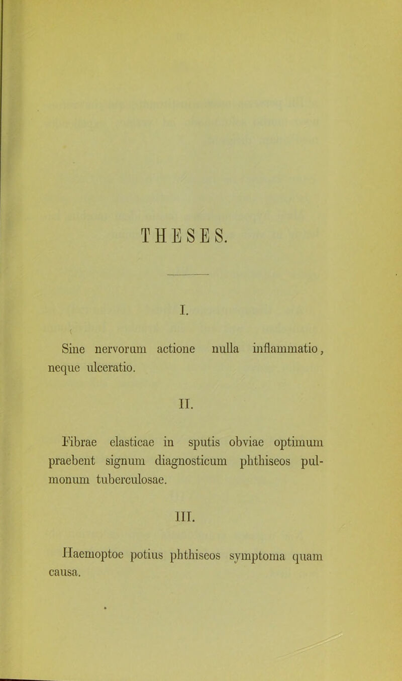 THESES. i. < Sine nervorum actione nulla inflammatio, neque ulceratio. II. lubrae elasticae in sputis obviae optimum praebent signum diagnosticum plithiseos pul- monum tuberculosae. IIT. Ilaemoptoe potius plithiseos symptoma quam causa.