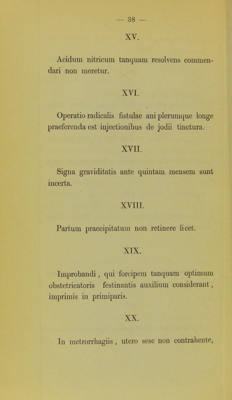 XV. Acidum nitricum tanquam resolvens commen- dari non meretur. XVI. Operatio radicalis fistulae ani plerumque longe praeferenda est injectionibus de jodii tinctura. XVII. Signa graviditatis ante quintam mensem sunt incerta. XVIII. Partum praecipitatum non retinere licet. XIX. Improbandi, qui forcipem tanquam optimum obstetricatoris festinantis auxilium considerant, imprimis in primiparis. XX. In metrorrhagiis, utero sesc non contrahente,