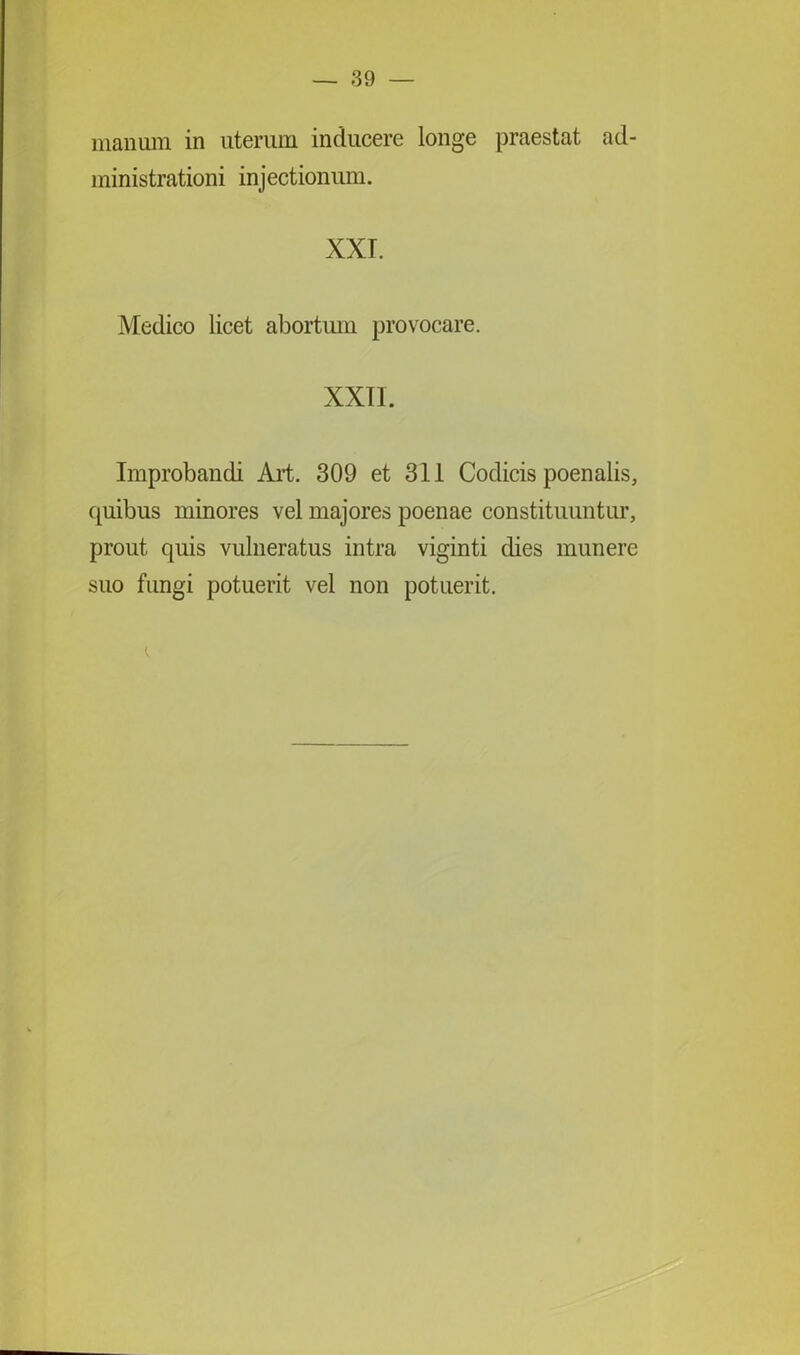 manum in uterum inducere longe praestat ad- ministrationi injectionum. XXI. Medico licet abortum provocare. XXII. Improbandi Art. 309 et 311 Codicis poenalis, quibus minores vel majores poenae constituuntur, prout quis vulneratus intra viginti dies munere suo fungi potuerit vel non potuerit.