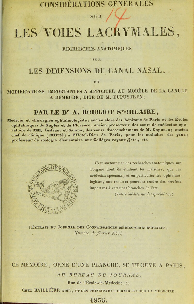 s u k /y;. LES VOIES LACRYMALES, RECHERCHES- ANATOMIQUES SCR LES DIMENSIONS DU CANAL NASAL, K T MODIFICATIONS IMPORTANTES A APPORTER AU MODÈLE DE LA CANULE A DEMEURE, DITE DE M. DUPUYTREN ; PAR LE Dr A. BOURJOT SM1ILAIRE, r Médecin et chirurgien ophtalmologiste; ancien élève des hôpitaux de Paris et des Ecoles ophtalmiques de Naples et de Florence ; ancien prosecteur des cours de médecine opé- ratoire de MM. Lisfranc et Sanson, des cours d’accouchement de M. Capuron; ancien chef de clinique (1833-34) à l’Hôtel-Dieu de Paris, pour les maladies des yeux; professeur de zoologie élémentaire aux Collèges royaux ,£etc., etc. C’est surtout par des recherches anatomiques snr l’organe dont ils étudient les maladies, que les médecins spéciaux, et en particulier les ophtalmo- logistes, ont rendu et pourront rendre des services importans à certaines branches de l’art. (Lettre inédite sur les spécialités. ) (Extrait du Journal des Connaissances médico-ciiirurgicales, , Numéro de février i835.) CE MÉMOIRE, ORNÉ D’UNE PLANCHE, SE TROUVE A PARIS, AU BUREAU DU JOURNAL, Rue de rEcole-dc-Mcdecine, 4; Chez RAILLIÈRE aîné, et les principaux libraires pour la médecine. 1855,