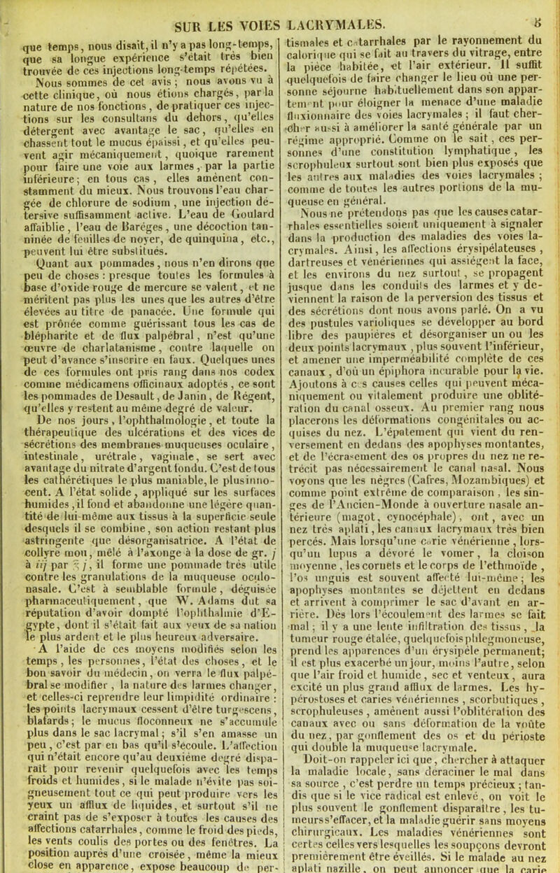 que temps, nous disait,il n’y a pas; long-temps, que sa longue expérience s’était très bien trouvée de ces injections long-temps répétées. Nous sommes de cel avis ; nous avous vu à cette clinique, où nous étions chargés, par la nature de nos fonctions , de pratiquer ces injec- tions sur les consultans du dehors, qu’elles détergent avec avantage le sac, qu’elles en chassent tout le mucus épaissi, et qu’elles peu- vent agir mécaniquement, quoique rarement pour (aire une voie aux larmes, par la partie inférieure; en tous cas, elles amènent con- stamment du mieux. Nous trouvons l’eau char- gée de chlorure de sodium, une injection dé- tersive suffisamment aclive. L’eau de Goulard affaiblie , l’eau de Daréges , une décoction tan- ninée de feuilles de noyer, de quinquina, etc., peuvent lui être substitués. Quant aux pommades, nous n’en dirons que peu de choses : presque toutes les formules à base d’oxide rouge de mercure se valent, et ne méritent pas plus les unes que les autres d’être élevées au titre de panacée. Une formule qui est prônée comme guérissant tous les cas de blépharite et de flux palpébral, n’est qu’une œuvre de charlatanisme, contre laquelle on peut d’avance s’inscrire en faux. Quelques unes de ces formules ont pris rang dans nos codex comme médicamens officinaux adoptés , ce sont les pommades de Desault, de Janin, de Régent, qu’elles y restent au même degré de valeur. De nos jours , l’ophthalmologie, et toute la thérapeutique des ulcérations et des vices de sécrétions des membranes muqueuses oculaire , intestinale, urétrale, vaginale, se sert avec avantage du nitrate d’argent fondu. C’est de tous les cathérétiques le plus maniable, le plusinno- cent. A l’état solide , appliqué sur les surfaces humides ,il tond et abandonne une légère quan- tité de lui même aux tissus à la superficie seule desquels il se combine, son action restant plus astringente que désorganisatrice. A l’état de collyre mou, mêlé à l’axonge à la dose de gr. j à iij par ^ /, il forme une pommade très utile contre les granulations de la muqueuse oculo- nasale. C’est à semblable formule, déguisée pharmaceuliquemcnt, que W. Adams dut sa réputation d’avoir dompté l’ophthalmie d’E- gvpte, dont il s’était fait aux veux de sa nation le plus ardent et le plus heureux adversaire. A l’aide de ces moyens modifiés selon les temps, les personnes, l’état des choses, et le bon savoir du médecin, on verra le flux palpé- bral se modifier , la nature des larmes changer, et celles-ci reprendre leur limpidité ordinaire : les points lacrymaux cessent d’être turgescens, blafards; le mucus floconneux ne s’accumule plus dans le sac lacrymal ; s’il s’en amasse un peu, c’est par en bas qu’il s’écoule. L’affection qui n’était encore qu’au deuxième degré dispa- rait pour revenir quelquefois avec les temps froids et humides, si le malade n’évite pas soi- gneusement tout ce qui peut produire vers les yeux un afflux de liquides, et surtout s’il ne craint pas de s’exposer à toutes les causes des affections catarrhales, comme le froid des pieds, les vents coulis des portes ou des fenêtres. La position auprès d’une croisée, même la mieux close en apparence, expose beaucoup de per- tisinales et catarrhales par le rayonnement du calorique qui se fait au travers du vitrage, entre la pièce habitée, et l’air extérieur. 11 suffit quelquefois de faire changer le lieu où une per- sonne séjourne habituellement dans son appar- tem rit pour éloigner la menace d’une maladie fluxionnaire des voies lacrymales ; il faut cher- ■Oln-r amsi à améliorer la santé générale par un régime approprié. Comme on le sait, ces per- sonnes d’une constitution lymphatique, les scrophuleux surtout sont bien plus exposés que les autres aux maladies des voies lacrymales ; comme de toutes les autres portions de la mu- queuse en général. Nous ne prétendons pas que les causes catar- rhales essentielles soient uniquement à signaler dans la production des maladies des voies la- crymales. Ainsi, les affections érysipélateuses , dartreuses et vénériennes qui assiègent la face, et les environs du nez surtout , se propagent jusque dans les conduits des larmes et y de- viennent la raison de la perversion des tissus et des sécrétions dont nous avons parlé. On a vu des pustules varioliques se développer au bord libre des paupières et désorganiser un ou les deux points lacrymaux , plus souvent l’inférieur, et amener une imperméabilité complète de ces canaux , d’où un épiphora incurable pour lçi vie. Ajoutons à e s causes celles qui peuvent méca- niquement ou vitalemeut produire une oblité- ration du canal osseux. Au premier rang nous placerons les déformations congénitales ou ac- quises du nez. L’épatement qui vient du ren- versement en dedans des apophyses montantes, et de l’écra“cment des os propres du nez ne ré- trécit pas nécessairement le canal nasal. Nous voyons que les nègres (Cafres, Mozambiques) et comme point extrême de comparaison , les sin- ges de l’Ancien-Monde à ouverture nasale an- térieure (magot, cynocéphale), ont, avec un nez très aplati, les canaux lacrymaux très bien percés. Mais lorsqu’une curie vénérienne , lors- qu’un lupus a dévoré le vomer, la cloison moyenne, les cornets et le corps de l’ethmoïde , l’os unguis est souvent affecté lui-même; les apophyses montantes se déjetlent eu dedans et arrivent à comprimer le sac d’avant en ar- rière. Dés lors l’écoulemmt des larmes se (ait. mal ; il y a une lente infiltration des tissus , Ja tumeur rouge étalée, quelquefoisphleginoncuse, prend les apparences d’un érysipèle permaneut; il est plus exacerbé un jour, moins l’autre, selon que l’air froid et humide, sec et venteux, aura excité un plus grand afflux de larmes. Les hy- pérostoses et caries vénériennes , scorbutiques , scrophuleuses , amènent aussi l’oblitération des canaux avec ou sans déformation de la voûte du nez, par gonflement des os et du périoste qui double la muqueuse lacrymale. Doit-on rappeler ici que, chercher à attaquer la maladie locale, sans déraciner le mal dans sa source , c’est perdre un temps précieux ; tan- dis que si le vice radical est enlevé, on voit le plus souvent le gonflement disparaître, les tu- ineurss’effacer, et la maladie guérir sans moyens chirurgicaux. Les maladies vénériennes sont certes celles vers lesquelles les soupçons devront premièrement être éveillés. Si le malade au nez aplati nazille, on peut annoncer uue la carie