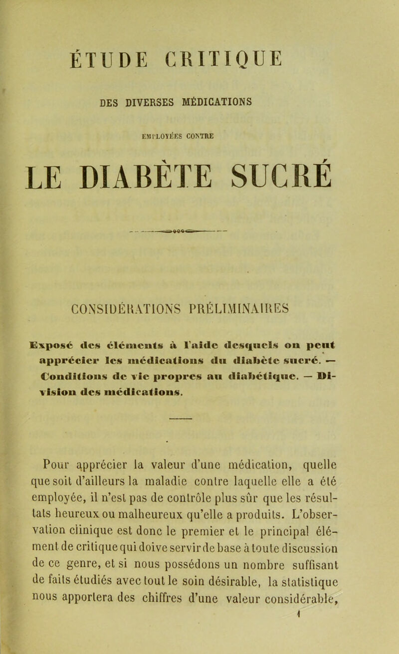 DES DIVERSES MÉDICATIONS EMPLOYÉES COKTRE LE DIABÈTE SUCRÉ CONSIDÉRATIONS PRÉLIMINAIRES Expose (les éléments à l'aide desquels ou peut apprécier les médications du dialiete sucré. — Conditions de vie propres au diabétique. — Di- vision des médications. Pour apprécier la valeur d’une médication, quelle que soit d’ailleurs la maladie contre laquelle elle a été employée, il n’est pas de contrôle plus sûr que les résul- tats heureux ou malheureux qu’elle a produits. L’obser- vation clinique est donc le premier et le principal élé- ment de critique qui doive servir de base à toute discussion de ce genre, et si nous possédons un nombre suffisant de faits étudiés avec tout le soin désirable, la statistique nous apportera des chiffres d’une valeur considérable,